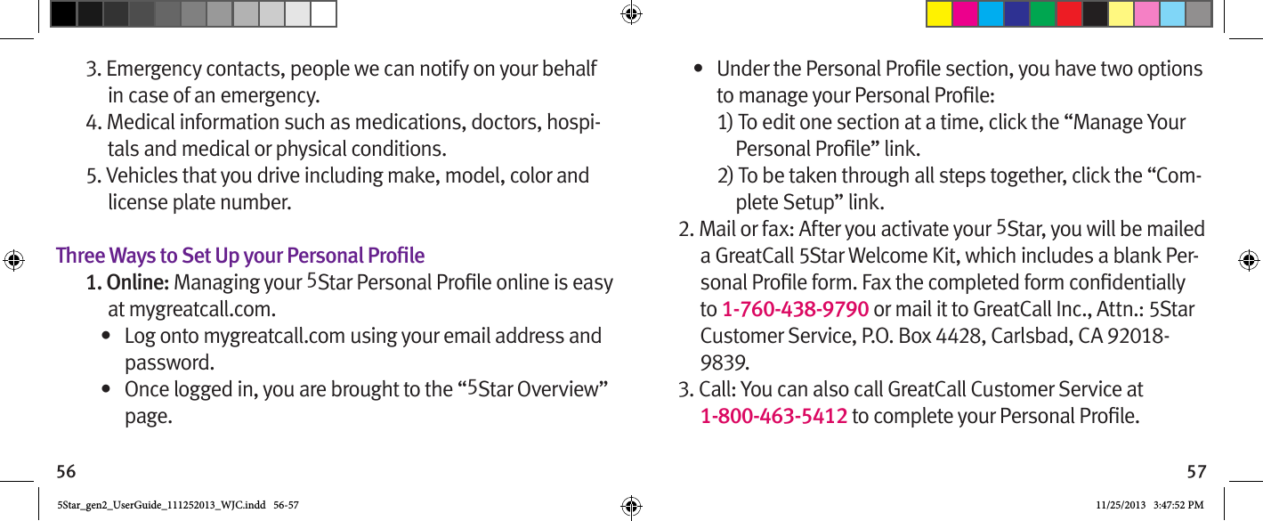 56 573. Emergency contacts, people we can notify on your behalf in case of an emergency.4. Medical information such as medications, doctors, hospi-tals and medical or physical conditions.5. Vehicles that you drive including make, model, color and license plate number.Three Ways to Set Up your Personal Proile1. Online: Managing your 5at mygreatcall.com.•  Log onto mygreatcall.com using your email address and password.•  Once logged in, you are brought to the “5Star Overview” page.•  1) To edit one section at a time, click the “Manage Your 2) To be taken through all steps together, click the “Com-plete Setup” link. 2. Mail or fax: After you activate your 5Star, you will be mailed a GreatCall 5Star Welcome Kit, which includes a blank Per-to 1-760-438-9790 or mail it to GreatCall Inc., Attn.: 5Star Customer Service, P.O. Box 4428, Carlsbad, CA 92018-9839.3. Call: You can also call GreatCall Customer Service at  1-800-463-5412 5Star_gen2_UserGuide_111252013_WJC.indd   56-57 11/25/2013   3:47:52 PM