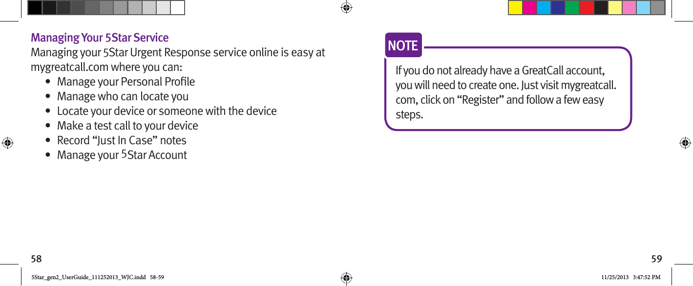 58 59Managing Your 5Star ServiceManaging your 5Star Urgent Response service online is easy at mygreatcall.com where you can:•  •  Manage who can locate you•  Locate your device or someone with the device•  Make a test call to your device•  Record “Just In Case” notes•  Manage your 5Star AccountIf you do not already have a GreatCall account, you will need to create one. Just visit mygreatcall.com, click on “Register” and follow a few easy steps.NOTE5Star_gen2_UserGuide_111252013_WJC.indd   58-59 11/25/2013   3:47:52 PM