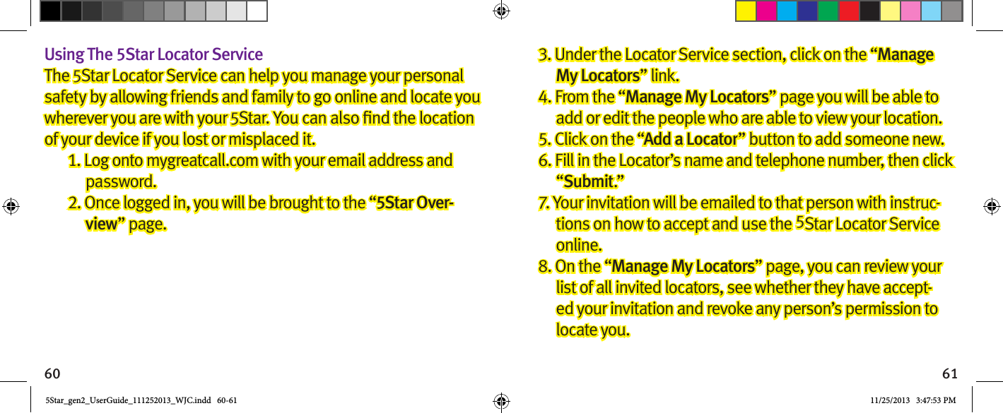 60 61Using The 5Star Locator ServiceThe 5Star Locator Service can help you manage your personal safety by allowing friends and family to go online and locate you wherever you are with your 5of your device if you lost or misplaced it.1. Log onto mygreatcall.com with your email address and password.2. Once logged in, you will be brought to the “5Star Over-view” page.3. Under the Locator Service section, click on the “Manage My Locators” link.4. From the “Manage My Locators” page you will be able to add or edit the people who are able to view your location.5. Click on the “Add a Locator” button to add someone new.6. Fill in the Locator’s name and telephone number, then click “Submit.”7. Your invitation will be emailed to that person with instruc-tions on how to accept and use the 5Star Locator Service online.8. On the “Manage My Locators” page, you can review your list of all invited locators, see whether they have accept-ed your invitation and revoke any person’s permission to locate you.5Star_gen2_UserGuide_111252013_WJC.indd   60-61 11/25/2013   3:47:53 PM