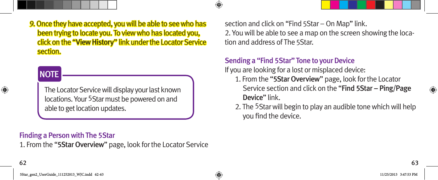 62 639. Once they have accepted, you will be able to see who has been trying to locate you. To view who has located you, click on the “View History” link under the Locator Service section.The Locator Service will display your last known locations. Your 5Star must be powered on and able to get location updates.NOTEFinding a Person with The 5Star1. From the “5Star Overview” page, look for the Locator Service section and click on “Find 5Star – On Map” link.2. You will be able to see a map on the screen showing the loca-tion and address of The 5Star.Sending a “Find 5Star” Tone to your DeviceIf you are looking for a lost or misplaced device:1. From the “5Star Overview” page, look for the Locator Service section and click on the “Find 5Star – Ping/Page Device” link.2. The 5Star will begin to play an audible tone which will help 5Star_gen2_UserGuide_111252013_WJC.indd   62-63 11/25/2013   3:47:53 PM