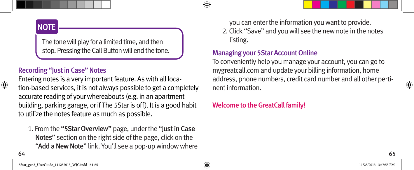 64 65The tone will play for a limited time, and then stop. Pressing the Call Button will end the tone.NOTERecording “Just in Case” NotesEntering notes is a very important feature. As with all loca-tion-based services, it is not always possible to get a completely accurate reading of your whereabouts (e.g. in an apartment building, parking garage, or if The 5Star is off). It is a good habit to utilize the notes feature as much as possible.1. From the “5Star Overview” page, under the “Just in Case Notes” section on the right side of the page, click on the “Add a New Note” link. You’ll see a pop-up window where you can enter the information you want to provide.2. Click “Save” and you will see the new note in the notes listing.Managing your 5Star Account OnlineTo conveniently help you manage your account, you can go to mygreatcall.com and update your billing information, home address, phone numbers, credit card number and all other perti-nent information.Welcome to the GreatCall family! 5Star_gen2_UserGuide_111252013_WJC.indd   64-65 11/25/2013   3:47:53 PM