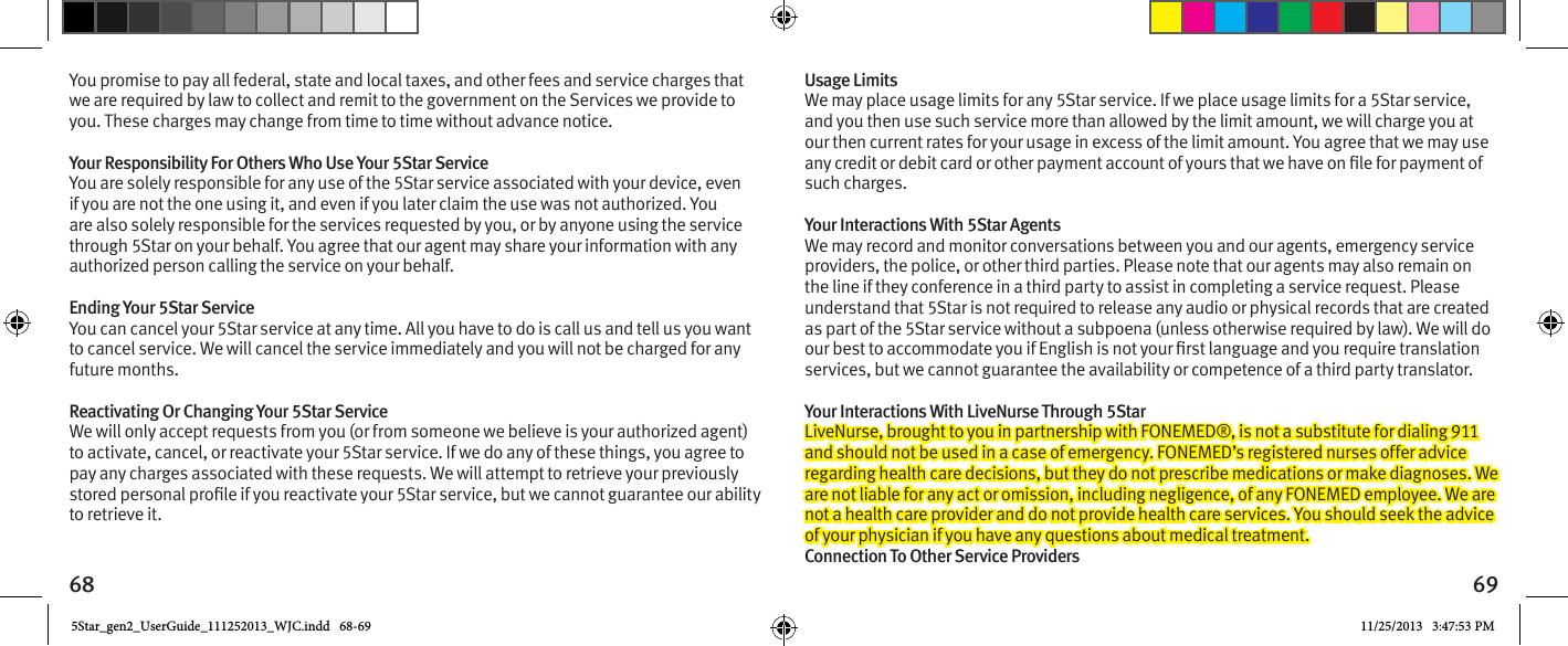 68 69You promise to pay all federal, state and local taxes, and other fees and service charges that we are required by law to collect and remit to the government on the Services we provide to you. These charges may change from time to time without advance notice. Your Responsibility For Others Who Use Your 5Star Service You are solely responsible for any use of the 5Star service associated with your device, even if you are not the one using it, and even if you later claim the use was not authorized. You are also solely responsible for the services requested by you, or by anyone using the service through 5Star on your behalf. You agree that our agent may share your information with any authorized person calling the service on your behalf. Ending Your 5Star Service You can cancel your 5Star service at any time. All you have to do is call us and tell us you want to cancel service. We will cancel the service immediately and you will not be charged for any future months. Reactivating Or Changing Your 5Star Service We will only accept requests from you (or from someone we believe is your authorized agent) to activate, cancel, or reactivate your 5Star service. If we do any of these things, you agree to pay any charges associated with these requests. We will attempt to retrieve your previously to retrieve it.Usage Limits We may place usage limits for any 5Star service. If we place usage limits for a 5Star service, and you then use such service more than allowed by the limit amount, we will charge you at our then current rates for your usage in excess of the limit amount. You agree that we may use such charges. Your Interactions With 5Star Agents We may record and monitor conversations between you and our agents, emergency service providers, the police, or other third parties. Please note that our agents may also remain on the line if they conference in a third party to assist in completing a service request. Please understand that 5Star is not required to release any audio or physical records that are created as part of the 5Star service without a subpoena (unless otherwise required by law). We will do services, but we cannot guarantee the availability or competence of a third party translator. Your Interactions With LiveNurse Through 5Star LiveNurse, brought to you in partnership with FONEMED®, is not a substitute for dialing 911 and should not be used in a case of emergency. FONEMED’s registered nurses offer advice regarding health care decisions, but they do not prescribe medications or make diagnoses. We are not liable for any act or omission, including negligence, of any FONEMED employee. We are not a health care provider and do not provide health care services. You should seek the advice of your physician if you have any questions about medical treatment. Connection To Other Service Providers 5Star_gen2_UserGuide_111252013_WJC.indd   68-69 11/25/2013   3:47:53 PM