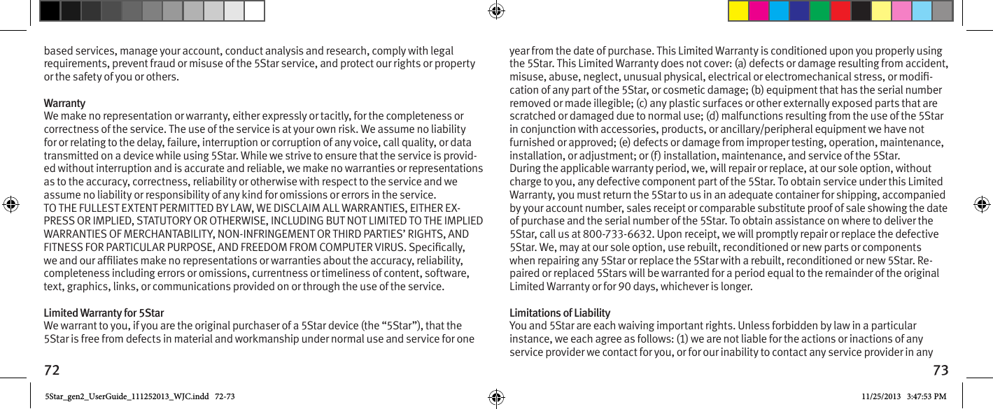 72 73based services, manage your account, conduct analysis and research, comply with legal requirements, prevent fraud or misuse of the 5Star service, and protect our rights or property or the safety of you or others.Warranty We make no representation or warranty, either expressly or tacitly, for the completeness or correctness of the service. The use of the service is at your own risk. We assume no liability for or relating to the delay, failure, interruption or corruption of any voice, call quality, or data transmitted on a device while using 5Star. While we strive to ensure that the service is provid-ed without interruption and is accurate and reliable, we make no warranties or representations as to the accuracy, correctness, reliability or otherwise with respect to the service and we assume no liability or responsibility of any kind for omissions or errors in the service. TO THE FULLEST EXTENT PERMITTED BY LAW, WE DISCLAIM ALL WARRANTIES, EITHER EX-PRESS OR IMPLIED, STATUTORY OR OTHERWISE, INCLUDING BUT NOT LIMITED TO THE IMPLIED WARRANTIES OF MERCHANTABILITY, NON-INFRINGEMENT OR THIRD PARTIES’ RIGHTS, AND completeness including errors or omissions, currentness or timeliness of content, software, text, graphics, links, or communications provided on or through the use of the service. Limited Warranty for 5Star We warrant to you, if you are the original purchaser of a 5Star device (the “5Star”), that the 5Star is free from defects in material and workmanship under normal use and service for one year from the date of purchase. This Limited Warranty is conditioned upon you properly using the 5Star. This Limited Warranty does not cover: (a) defects or damage resulting from accident, -cation of any part of the 5Star, or cosmetic damage; (b) equipment that has the serial number removed or made illegible; (c) any plastic surfaces or other externally exposed parts that are scratched or damaged due to normal use; (d) malfunctions resulting from the use of the 5Star in conjunction with accessories, products, or ancillary/peripheral equipment we have not furnished or approved; (e) defects or damage from improper testing, operation, maintenance, installation, or adjustment; or (f) installation, maintenance, and service of the 5Star. During the applicable warranty period, we, will repair or replace, at our sole option, without charge to you, any defective component part of the 5Star. To obtain service under this Limited Warranty, you must return the 5Star to us in an adequate container for shipping, accompanied by your account number, sales receipt or comparable substitute proof of sale showing the date of purchase and the serial number of the 5Star. To obtain assistance on where to deliver the 5Star, call us at 800-733-6632. Upon receipt, we will promptly repair or replace the defective 5Star. We, may at our sole option, use rebuilt, reconditioned or new parts or components when repairing any 5Star or replace the 5Star with a rebuilt, reconditioned or new 5Star. Re-paired or replaced 5Stars will be warranted for a period equal to the remainder of the original Limited Warranty or for 90 days, whichever is longer. Limitations of Liability You and 5Star are each waiving important rights. Unless forbidden by law in a particular instance, we each agree as follows: (1) we are not liable for the actions or inactions of any service provider we contact for you, or for our inability to contact any service provider in any 5Star_gen2_UserGuide_111252013_WJC.indd   72-73 11/25/2013   3:47:53 PM