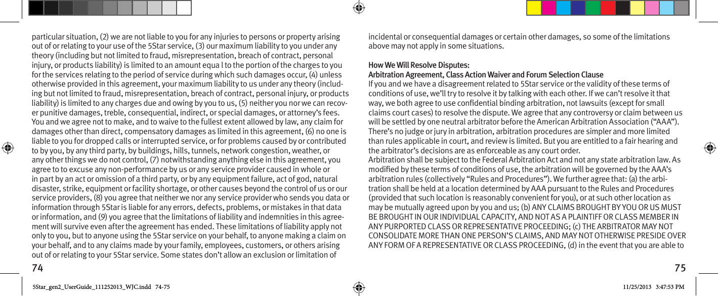 74 75particular situation, (2) we are not liable to you for any injuries to persons or property arising out of or relating to your use of the 5Star service, (3) our maximum liability to you under any theory (including but not limited to fraud, misrepresentation, breach of contract, personal injury, or products liability) is limited to an amount equa l to the portion of the charges to you for the services relating to the period of service during which such damages occur, (4) unless otherwise provided in this agreement, your maximum liability to us under any theory (includ-ing but not limited to fraud, misrepresentation, breach of contract, personal injury, or products liability) is limited to any charges due and owing by you to us, (5) neither you nor we can recov-er punitive damages, treble, consequential, indirect, or special damages, or attorney’s fees. You and we agree not to make, and to waive to the fullest extent allowed by law, any claim for damages other than direct, compensatory damages as limited in this agreement, (6) no one is liable to you for dropped calls or interrupted service, or for problems caused by or contributed to by you, by any third party, by buildings, hills, tunnels, network congestion, weather, or any other things we do not control, (7) notwithstanding anything else in this agreement, you agree to to excuse any non-performance by us or any service provider caused in whole or in part by an act or omission of a third party, or by any equipment failure, act of god, natural disaster, strike, equipment or facility shortage, or other causes beyond the control of us or our service providers, (8) you agree that neither we nor any service provider who sends you data or information through 5Star is liable for any errors, defects, problems, or mistakes in that data or information, and (9) you agree that the limitations of liability and indemnities in this agree-ment will survive even after the agreement has ended. These limitations of liability apply not only to you, but to anyone using the 5Star service on your behalf, to anyone making a claim on your behalf, and to any claims made by your family, employees, customers, or others arising out of or relating to your 5Star service. Some states don’t allow an exclusion or limitation of incidental or consequential damages or certain other damages, so some of the limitations above may not apply in some situations. How We Will Resolve Disputes: Arbitration Agreement, Class Action Waiver and Forum Selection Clause If you and we have a disagreement related to 5Star service or the validity of these terms of conditions of use, we’ll try to resolve it by talking with each other. If we can’t resolve it that claims court cases) to resolve the dispute. We agree that any controversy or claim between us will be settled by one neutral arbitrator before the American Arbitration Association (“AAA”). There’s no judge or jury in arbitration, arbitration procedures are simpler and more limited than rules applicable in court, and review is limited. But you are entitled to a fair hearing and the arbitrator’s decisions are as enforceable as any court order. Arbitration shall be subject to the Federal Arbitration Act and not any state arbitration law. As arbitration rules (collectively “Rules and Procedures”). We further agree that: (a) the arbi-tration shall be held at a location determined by AAA pursuant to the Rules and Procedures (provided that such location is reasonably convenient for you), or at such other location as may be mutually agreed upon by you and us; (b) ANY CLAIMS BROUGHT BY YOU OR US MUST BE BROUGHT IN OUR INDIVIDUAL CAPACITY, AND NOT AS A PLAINTIFF OR CLASS MEMBER IN ANY PURPORTED CLASS OR REPRESENTATIVE PROCEEDING; (c) THE ARBITRATOR MAY NOT CONSOLIDATE MORE THAN ONE PERSON’S CLAIMS, AND MAY NOT OTHERWISE PRESIDE OVER ANY FORM OF A REPRESENTATIVE OR CLASS PROCEEDING, (d) in the event that you are able to 5Star_gen2_UserGuide_111252013_WJC.indd   74-75 11/25/2013   3:47:53 PM