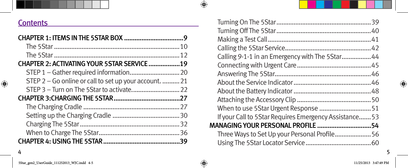 4 5Turning On The 5Star ....................................................... 39Turning Off The 5Star .......................................................40Making a Test Call ............................................................41Calling the 5Star Service ..................................................42Calling 9-1-1 in an Emergency with The 5Star .................44Connecting with Urgent Care ...........................................45Answering The 5Star ........................................................46About the Service Indicator .............................................46About the Battery Indicator .............................................48Attaching the Accessory Clip ...........................................50When to use 5Star Urgent Response ..............................51If your Call to 5Star Requires Emergency Assistance .......53MANAGING YOUR PERSONAL PROFILE ...............................54 ..................... 56Using The 5Star Locator Service ......................................60ContentsCHAPTER 1: ITEMS IN THE 5STAR BOX ..................................9The 5Star .........................................................................10The 5Star .........................................................................12CHAPTER 2: ACTIVATING YOUR 5STAR SERVICE ..................19STEP 1 – Gather required information. ............................20STEP 2 – Go online or call to set up your account. ..........21STEP 3 – Turn on The 5Star to activate. ...........................22CHAPTER 3:CHARGING THE 5STAR ......................................27The Charging Cradle ........................................................27Setting up the Charging Cradle .......................................30Charging The 5Star ..........................................................32When to Charge The 5Star ............................................... 36CHAPTER 4: USING THE 5STAR ............................................395Star_gen2_UserGuide_111252013_WJC.indd   4-5 11/25/2013   3:47:49 PM