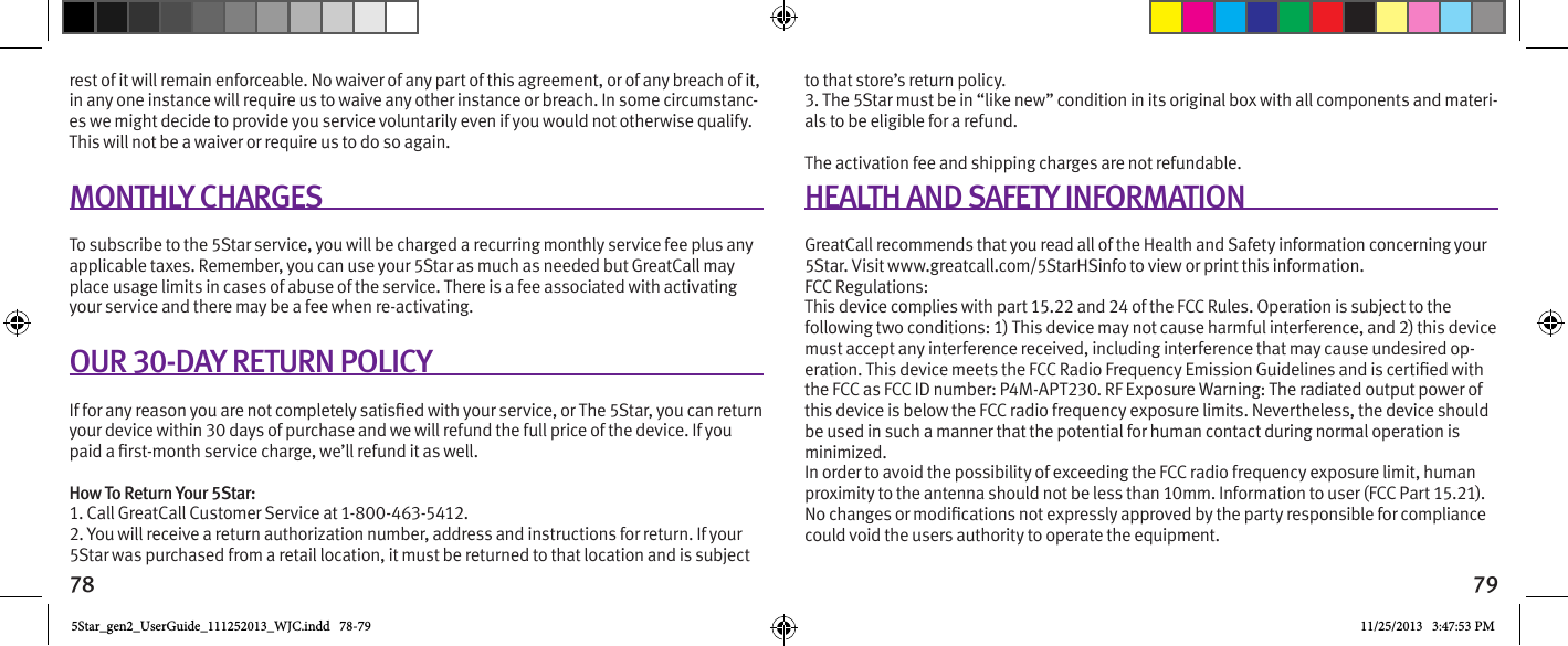 78 79rest of it will remain enforceable. No waiver of any part of this agreement, or of any breach of it, in any one instance will require us to waive any other instance or breach. In some circumstanc-es we might decide to provide you service voluntarily even if you would not otherwise qualify. This will not be a waiver or require us to do so again. MONTHLY CHARGESTo subscribe to the 5Star service, you will be charged a recurring monthly service fee plus any applicable taxes. Remember, you can use your 5Star as much as needed but GreatCall may place usage limits in cases of abuse of the service. There is a fee associated with activating your service and there may be a fee when re-activating.OUR 30-DAY RETURN POLICYyour device within 30 days of purchase and we will refund the full price of the device. If you How To Return Your 5Star:1. Call GreatCall Customer Service at 1-800-463-5412.2. You will receive a return authorization number, address and instructions for return. If your 5Star was purchased from a retail location, it must be returned to that location and is subject to that store’s return policy.3. The 5Star must be in “like new” condition in its original box with all components and materi-als to be eligible for a refund.The activation fee and shipping charges are not refundable. HEALTH AND SAFETY INFORMATIONGreatCall recommends that you read all of the Health and Safety information concerning your 5Star. Visit www.greatcall.com/5StarHSinfo to view or print this information. FCC Regulations: This device complies with part 15.22 and 24 of the FCC Rules. Operation is subject to the following two conditions: 1) This device may not cause harmful interference, and 2) this device must accept any interference received, including interference that may cause undesired op-the FCC as FCC ID number: P4M-APT230. RF Exposure Warning: The radiated output power of this device is below the FCC radio frequency exposure limits. Nevertheless, the device should be used in such a manner that the potential for human contact during normal operation is minimized. In order to avoid the possibility of exceeding the FCC radio frequency exposure limit, human proximity to the antenna should not be less than 10mm. Information to user (FCC Part 15.21).could void the users authority to operate the equipment.5Star_gen2_UserGuide_111252013_WJC.indd   78-79 11/25/2013   3:47:53 PM