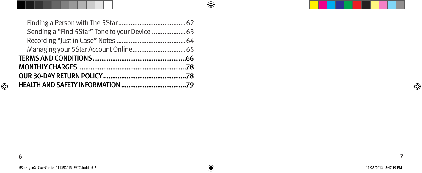 6 7Finding a Person with The 5Star ......................................62Sending a “Find 5Star” Tone to your Device ...................63Recording “Just in Case” Notes .......................................64Managing your 5Star Account Online ..............................65TERMS AND CONDITIONS ....................................................66MONTHLY CHARGES ............................................................78OUR 30-DAY RETURN POLICY ..............................................78HEALTH AND SAFETY INFORMATION ....................................795Star_gen2_UserGuide_111252013_WJC.indd   6-7 11/25/2013   3:47:49 PM