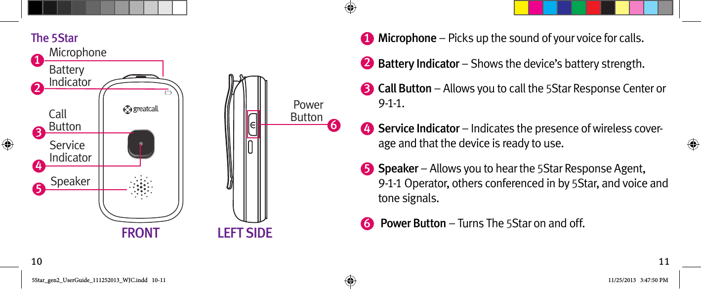 10 11The 5Star61352Battery IndicatorPowerButtonFRONT LEFT SIDEMicrophoneCallButtonService IndicatorSpeaker41Microphone – Picks up the sound of your voice for calls.  2Battery Indicator – Shows the device’s battery strength.3Call Button – Allows you to call the 5Star Response Center or 9-1-1.4Service Indicator – Indicates the presence of wireless cover-age and that the device is ready to use.5Speaker – Allows you to hear the 5Star Response Agent, 9-1-1 Operator, others conferenced in by 5Star, and voice and tone signals.6 Power Button – Turns The 5Star on and off.  5Star_gen2_UserGuide_111252013_WJC.indd   10-11 11/25/2013   3:47:50 PM