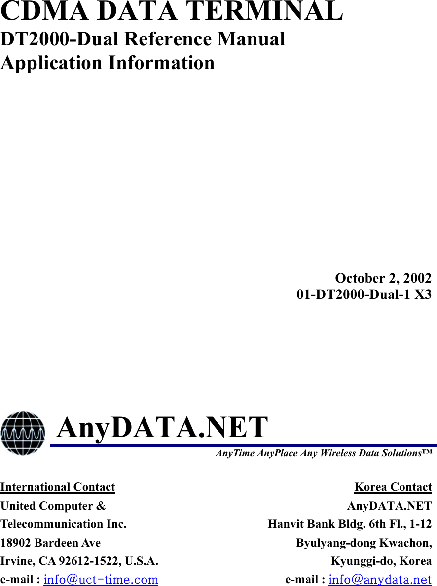  CDMA DATA TERMINAL DT2000-Dual Reference Manual Application Information  October 2, 200201-DT2000-Dual-1 X3 AnyDATA.NET  AnyTime AnyPlace Any Wireless Data Solutions™ International Contact United Computer &amp; Telecommunication Inc. 18902 Bardeen Ave   Irvine, CA 92612-1522, U.S.A. e-mail : info@uct-time.com Korea Contact AnyDATA.NETHanvit Bank Bldg. 6th Fl., 1-12Byulyang-dong Kwachon,Kyunggi-do, Koreae-mail : info@anydata.net