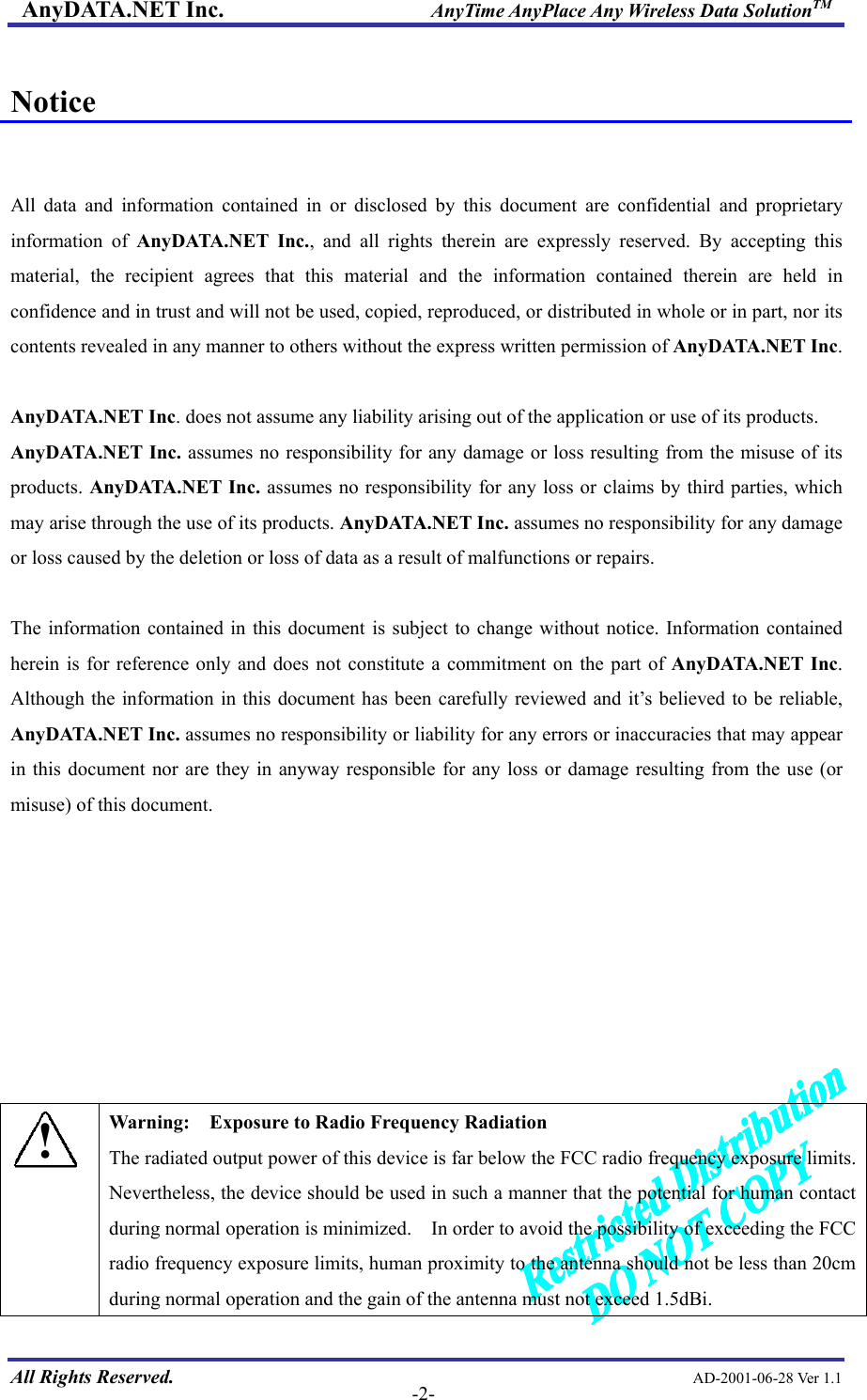 AnyDATA.NET Inc.                     AnyTime AnyPlace Any Wireless Data SolutionTM  Notice   All data and information contained in or disclosed by this document are confidential and proprietary information of AnyDATA.NET Inc., and all rights therein are expressly reserved. By accepting this material, the recipient agrees that this material and the information contained therein are held in confidence and in trust and will not be used, copied, reproduced, or distributed in whole or in part, nor its contents revealed in any manner to others without the express written permission of AnyDATA.NET Inc.  AnyDATA.NET Inc. does not assume any liability arising out of the application or use of its products.   AnyDATA.NET Inc. assumes no responsibility for any damage or loss resulting from the misuse of its products. AnyDATA.NET Inc. assumes no responsibility for any loss or claims by third parties, which may arise through the use of its products. AnyDATA.NET Inc. assumes no responsibility for any damage or loss caused by the deletion or loss of data as a result of malfunctions or repairs.  The information contained in this document is subject to change without notice. Information contained herein is for reference only and does not constitute a commitment on the part of AnyDATA.NET Inc. Although the information in this document has been carefully reviewed and it’s believed to be reliable, AnyDATA.NET Inc. assumes no responsibility or liability for any errors or inaccuracies that may appear in this document nor are they in anyway responsible for any loss or damage resulting from the use (or misuse) of this document.         All Rights Reserved.                                                AD-2001-06-28 Ver 1.1  -2-! Warning:    Exposure to Radio Frequency Radiation The radiated output power of this device is far below the FCC radio frequency exposure limits.   Nevertheless, the device should be used in such a manner that the potential for human contact during normal operation is minimized.    In order to avoid the possibility of exceeding the FCC radio frequency exposure limits, human proximity to the antenna should not be less than 20cm during normal operation and the gain of the antenna must not exceed 1.5dBi. 