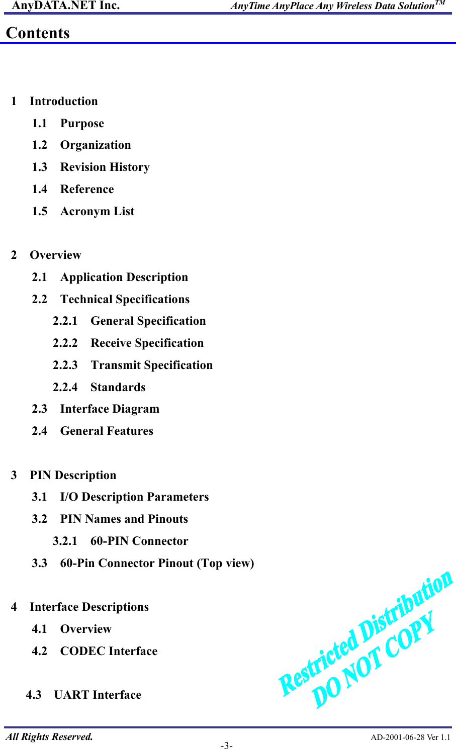 AnyDATA.NET Inc.                     AnyTime AnyPlace Any Wireless Data SolutionTM Contents   1  Introduction 1.1  Purpose 1.2  Organization 1.3  Revision History 1.4  Reference 1.5  Acronym List  2  Overview 2.1  Application Description 2.2  Technical Specifications 2.2.1  General Specification 2.2.2  Receive Specification 2.2.3  Transmit Specification 2.2.4  Standards 2.3  Interface Diagram 2.4  General Features  3  PIN Description 3.1  I/O Description Parameters 3.2    PIN Names and Pinouts 3.2.1  60-PIN Connector 3.3    60-Pin Connector Pinout (Top view)  4  Interface Descriptions 4.1  Overview 4.2  CODEC Interface  All Rights Reserved.                                                AD-2001-06-28 Ver 1.1  -3- 4.3  UART Interface 