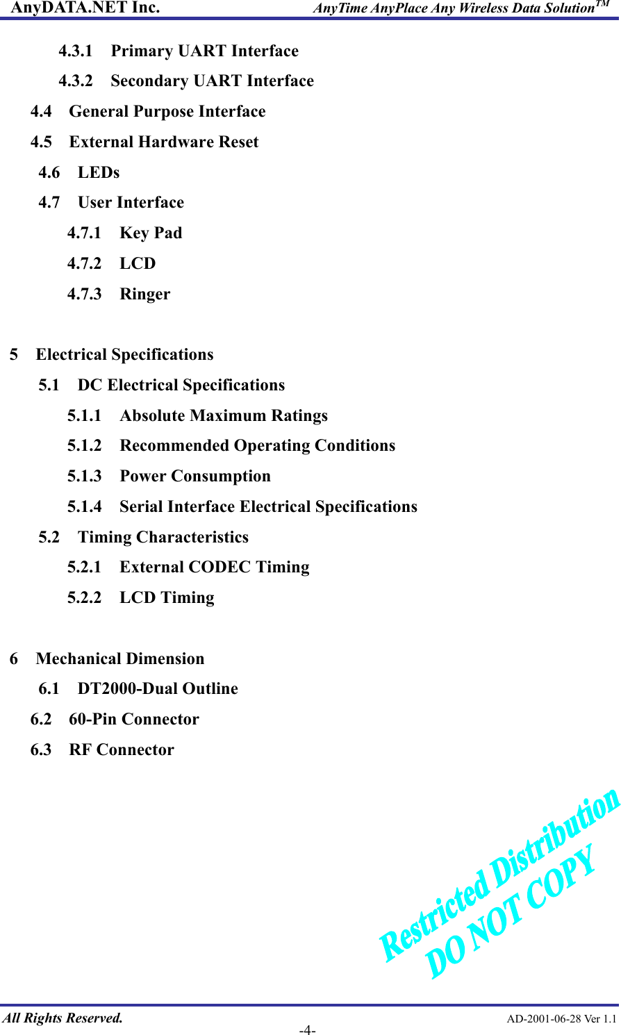 AnyDATA.NET Inc.                     AnyTime AnyPlace Any Wireless Data SolutionTM 4.3.1  Primary UART Interface 4.3.2  Secondary UART Interface 4.4    General Purpose Interface 4.5    External Hardware Reset 4.6  LEDs 4.7  User Interface 4.7.1  Key Pad 4.7.2  LCD 4.7.3  Ringer  5  Electrical Specifications 5.1  DC Electrical Specifications 5.1.1  Absolute Maximum Ratings 5.1.2  Recommended Operating Conditions 5.1.3  Power Consumption 5.1.4    Serial Interface Electrical Specifications 5.2  Timing Characteristics 5.2.1  External CODEC Timing 5.2.2  LCD Timing  6  Mechanical Dimension 6.1  DT2000-Dual Outline 6.2  60-Pin Connector 6.3  RF Connector        All Rights Reserved.                                                AD-2001-06-28 Ver 1.1  -4-  