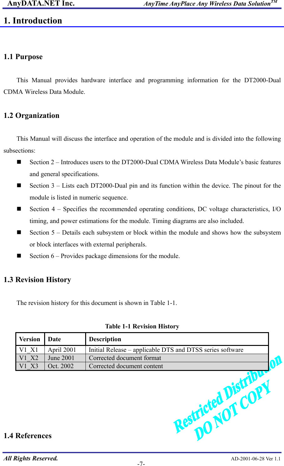 AnyDATA.NET Inc.                     AnyTime AnyPlace Any Wireless Data SolutionTM 1. Introduction   1.1 Purpose    This Manual provides hardware interface and programming information for the DT2000-Dual CDMA Wireless Data Module.  1.2 Organization  This Manual will discuss the interface and operation of the module and is divided into the following subsections:   Section 2 – Introduces users to the DT2000-Dual CDMA Wireless Data Module’s basic features and general specifications.   Section 3 – Lists each DT2000-Dual pin and its function within the device. The pinout for the module is listed in numeric sequence.   Section 4 – Specifies the recommended operating conditions, DC voltage characteristics, I/O timing, and power estimations for the module. Timing diagrams are also included.   Section 5 – Details each subsystem or block within the module and shows how the subsystem or block interfaces with external peripherals.   Section 6 – Provides package dimensions for the module.  1.3 Revision History  The revision history for this document is shown in Table 1-1.    Table 1-1 Revision History Version Date  Description V1_X1  April 2001  Initial Release – applicable DTS and DTSS series software V1_X2  June 2001  Corrected document format V1_X3  Oct. 2002  Corrected document content      All Rights Reserved.                                                AD-2001-06-28 Ver 1.1  -7- 1.4 References 