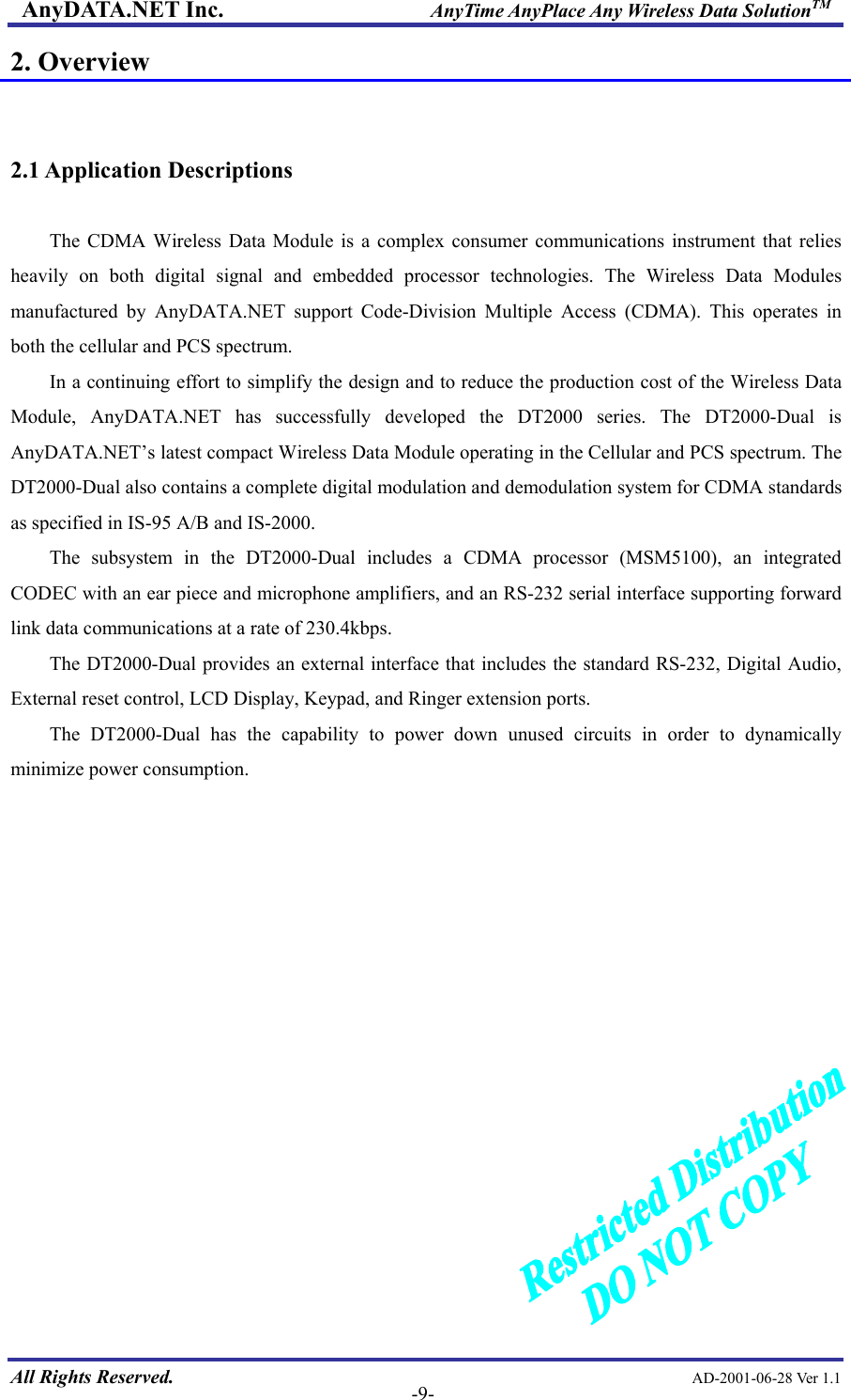 AnyDATA.NET Inc.                     AnyTime AnyPlace Any Wireless Data SolutionTM 2. Overview   2.1 Application Descriptions  The CDMA Wireless Data Module is a complex consumer communications instrument that relies heavily on both digital signal and embedded processor technologies. The Wireless Data Modules manufactured by AnyDATA.NET support Code-Division Multiple Access (CDMA). This operates in both the cellular and PCS spectrum.   In a continuing effort to simplify the design and to reduce the production cost of the Wireless Data Module, AnyDATA.NET has successfully developed the DT2000 series. The DT2000-Dual is AnyDATA.NET’s latest compact Wireless Data Module operating in the Cellular and PCS spectrum. The DT2000-Dual also contains a complete digital modulation and demodulation system for CDMA standards as specified in IS-95 A/B and IS-2000. The subsystem in the DT2000-Dual includes a CDMA processor (MSM5100), an integrated CODEC with an ear piece and microphone amplifiers, and an RS-232 serial interface supporting forward link data communications at a rate of 230.4kbps. The DT2000-Dual provides an external interface that includes the standard RS-232, Digital Audio, External reset control, LCD Display, Keypad, and Ringer extension ports.   The DT2000-Dual has the capability to power down unused circuits in order to dynamically minimize power consumption.   All Rights Reserved.                                                AD-2001-06-28 Ver 1.1  -9-