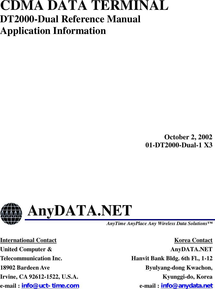  CDMA DATA TERMINAL DT2000-Dual Reference Manual Application Information  October 2, 2002 01-DT2000-Dual-1 X3  AnyDATA.NET  AnyTime AnyPlace Any Wireless Data Solutions  International Contact United Computer &amp; Telecommunication Inc. 18902 Bardeen Ave   Irvine, CA 92612-1522, U.S.A. e-mail : info@uct-time.com Korea Contact AnyDATA.NET Hanvit Bank Bldg. 6th Fl., 1-12 Byulyang-dong Kwachon, Kyunggi-do, Korea e-mail : info@anydata.net 