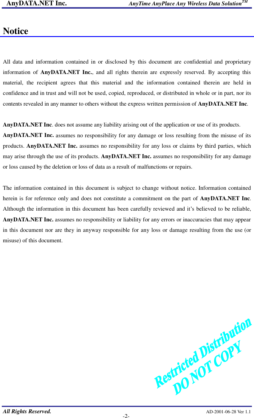 AnyDATA.NET Inc.                     AnyTime AnyPlace Any Wireless Data SolutionTM   All Rights Reserved.                                                AD-2001-06-28 Ver 1.1    -2-  Notice   All data and information contained in or disclosed by this document are confidential and proprietary information of  AnyDATA.NET Inc., and all rights therein are expressly reserved. By accepting this material, the recipient agrees that this material and the information contained therein are held in confidence and in trust and will not be used, copied, reproduced, or distributed in whole or in part, nor its contents revealed in any manner to others without the express written permission of AnyDATA.NET Inc.  AnyDATA.NET Inc. does not assume any liability arising out of the application or use of its products.   AnyDATA.NET Inc. assumes no responsibility for any damage or loss resulting from the misuse of its products. AnyDATA.NET Inc. assumes no responsibility for any loss or claims by third parties, which may arise through the use of its products. AnyDATA.NET Inc. assumes no responsibility for any damage or loss caused by the deletion or loss of data as a result of malfunctions or repairs.  The information contained in this document is subject to change without notice. Information contained herein is for reference only and does not constitute a commitment on the part of AnyDATA.NET Inc. Although the information in this document has been carefully reviewed and it…s believed to be reliable, AnyDATA.NET Inc. assumes no responsibility or liability for any errors or inaccuracies that may appear in this document nor are they in anyway responsible for any loss or damage resulting from the use (or misuse) of this document.             