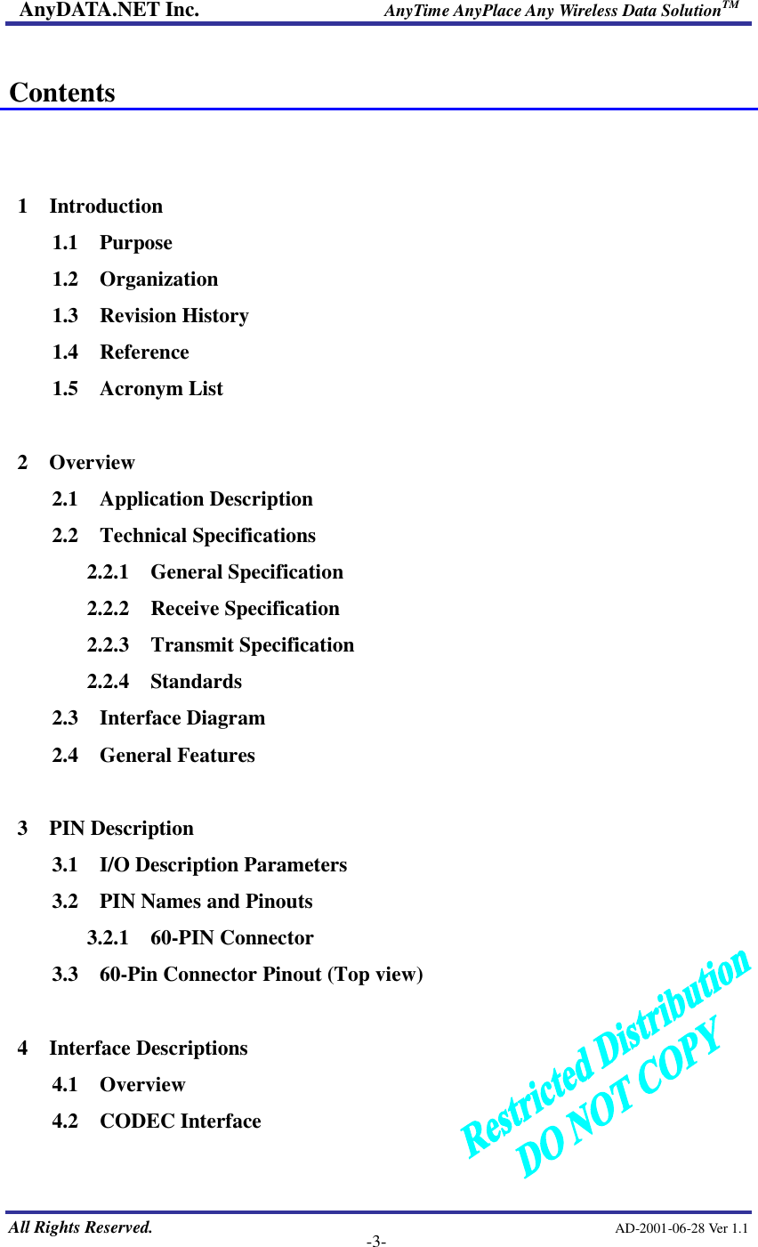 AnyDATA.NET Inc.                     AnyTime AnyPlace Any Wireless Data SolutionTM   All Rights Reserved.                                                AD-2001-06-28 Ver 1.1    -3-  Contents   1  Introduction 1.1  Purpose 1.2  Organization 1.3  Revision History 1.4  Reference 1.5  Acronym List  2  Overview 2.1  Application Description 2.2  Technical Specifications 2.2.1  General Specification 2.2.2  Receive Specification 2.2.3  Transmit Specification 2.2.4  Standards 2.3  Interface Diagram 2.4  General Features  3  PIN Description 3.1  I/O Description Parameters 3.2  PIN Names and Pinouts 3.2.1  60-PIN Connector 3.3  60-Pin Connector Pinout (Top view)  4  Interface Descriptions 4.1  Overview 4.2  CODEC Interface  