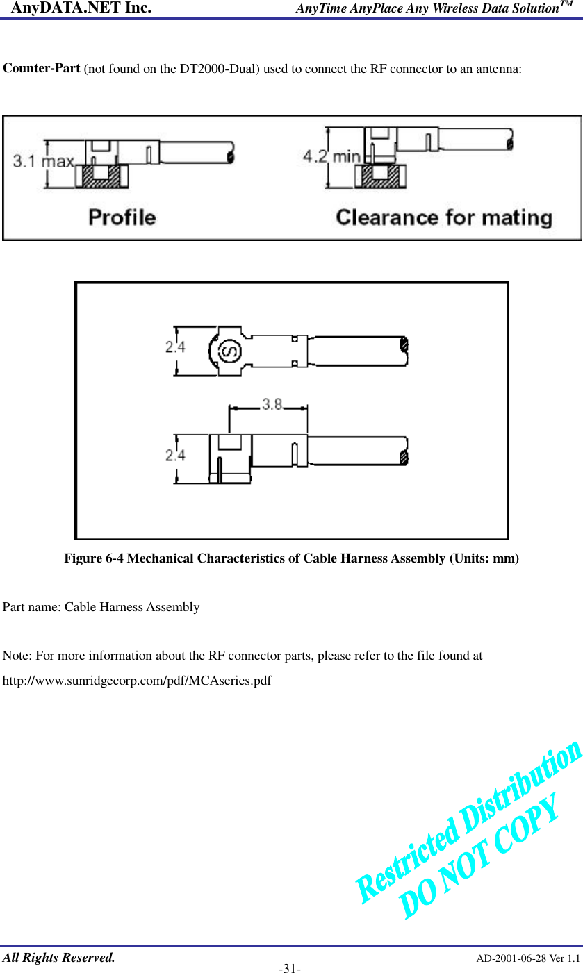 AnyDATA.NET Inc.                     AnyTime AnyPlace Any Wireless Data SolutionTM   All Rights Reserved.                                                AD-2001-06-28 Ver 1.1    -31-  Counter-Part (not found on the DT2000-Dual) used to connect the RF connector to an antenna:     Figure 6-4 Mechanical Characteristics of Cable Harness Assembly (Units: mm)  Part name: Cable Harness Assembly  Note: For more information about the RF connector parts, please refer to the file found at http://www.sunridgecorp.com/pdf/MCAseries.pdf 