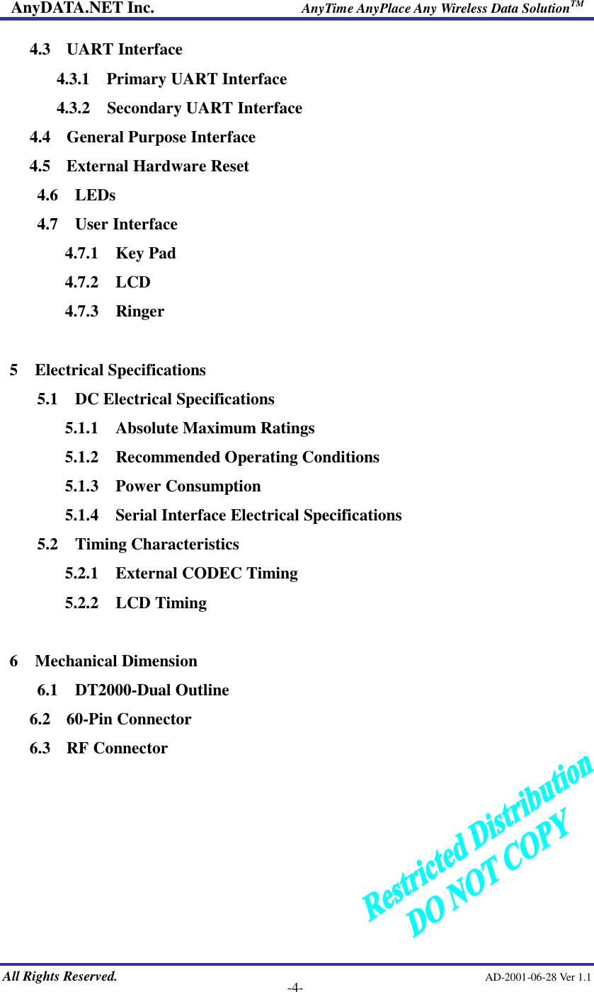 AnyDATA.NET Inc.                     AnyTime AnyPlace Any Wireless Data SolutionTM   All Rights Reserved.                                                AD-2001-06-28 Ver 1.1    -4- 4.3    UART Interface 4.3.1  Primary UART Interface 4.3.2  Secondary UART Interface 4.4    General Purpose Interface 4.5   External Hardware Reset 4.6  LEDs 4.7  User Interface 4.7.1  Key Pad 4.7.2  LCD 4.7.3  Ringer  5  Electrical Specifications 5.1  DC Electrical Specifications 5.1.1  Absolute Maximum Ratings 5.1.2  Recommended Operating Conditions 5.1.3  Power Consumption 5.1.4  Serial Interface Electrical Specifications 5.2  Timing Characteristics 5.2.1  External CODEC Timing 5.2.2  LCD Timing  6  Mechanical Dimension 6.1  DT2000-Dual Outline 6.2    60-Pin Connector 6.3   RF Connector        