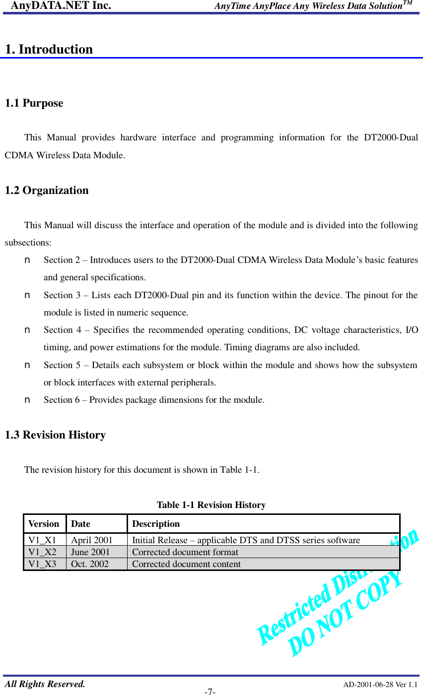 AnyDATA.NET Inc.                     AnyTime AnyPlace Any Wireless Data SolutionTM   All Rights Reserved.                                                AD-2001-06-28 Ver 1.1    -7-  1. Introduction   1.1 Purpose    This Manual provides hardware interface and programming information for the DT2000-Dual CDMA Wireless Data Module.  1.2 Organization  This Manual will discuss the interface and operation of the module and is divided into the following subsections: n  Section 2 º Introduces users to the DT2000-Dual CDMA Wireless Data Module…s basic features and general specifications. n  Section 3 º Lists each DT2000-Dual pin and its function within the device. The pinout for the module is listed in numeric sequence. n  Section 4  º Specifies the recommended operating conditions, DC voltage characteristics, I/O timing, and power estimations for the module. Timing diagrams are also included. n  Section 5 º Details each subsystem or block within the module and shows how the subsystem or block interfaces with external peripherals. n  Section 6 º Provides package dimensions for the module.  1.3 Revision History  The revision history for this document is shown in Table 1-1.    Table 1-1 Revision History Version Date  Description V1_X1  April 2001  Initial Release º applicable DTS and DTSS series software V1_X2  June 2001  Corrected document format V1_X3  Oct. 2002  Corrected document content      