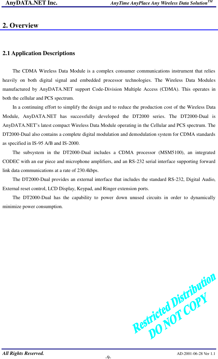 AnyDATA.NET Inc.                     AnyTime AnyPlace Any Wireless Data SolutionTM   All Rights Reserved.                                                AD-2001-06-28 Ver 1.1    -9-  2. Overview   2.1 Application Descriptions  The CDMA Wireless Data Module is a complex consumer communications instrument that relies heavily on both digital signal and  embedded processor technologies. The Wireless Data Modules manufactured by AnyDATA.NET support Code-Division  Multiple  Access  (CDMA). This operates in both the cellular and PCS spectrum.   In a continuing effort to simplify the design and to reduce the production cost of the Wireless Data Module,  AnyDATA.NET has successfully developed the DT2000 series. The DT2000-Dual is AnyDATA.NET…s latest compact Wireless Data Module operating in the Cellular and PCS spectrum. The DT2000-Dual also contains a complete digital modulation and demodulation system for CDMA standards as specified in IS-95 A/B and IS-2000. The subsystem in the DT2000-Dual includes a CDMA processor (MSM5100), an integrated CODEC with an ear piece and microphone amplifiers, and an RS-232 serial interface supporting forward link data communications at a rate of 230.4kbps. The DT2000-Dual provides an external interface that includes the standard RS-232, Digital Audio, External reset control, LCD Display, Keypad, and Ringer extension ports.   The DT2000-Dual has the capability to power down unused circuits in order to dynamically minimize power consumption.  