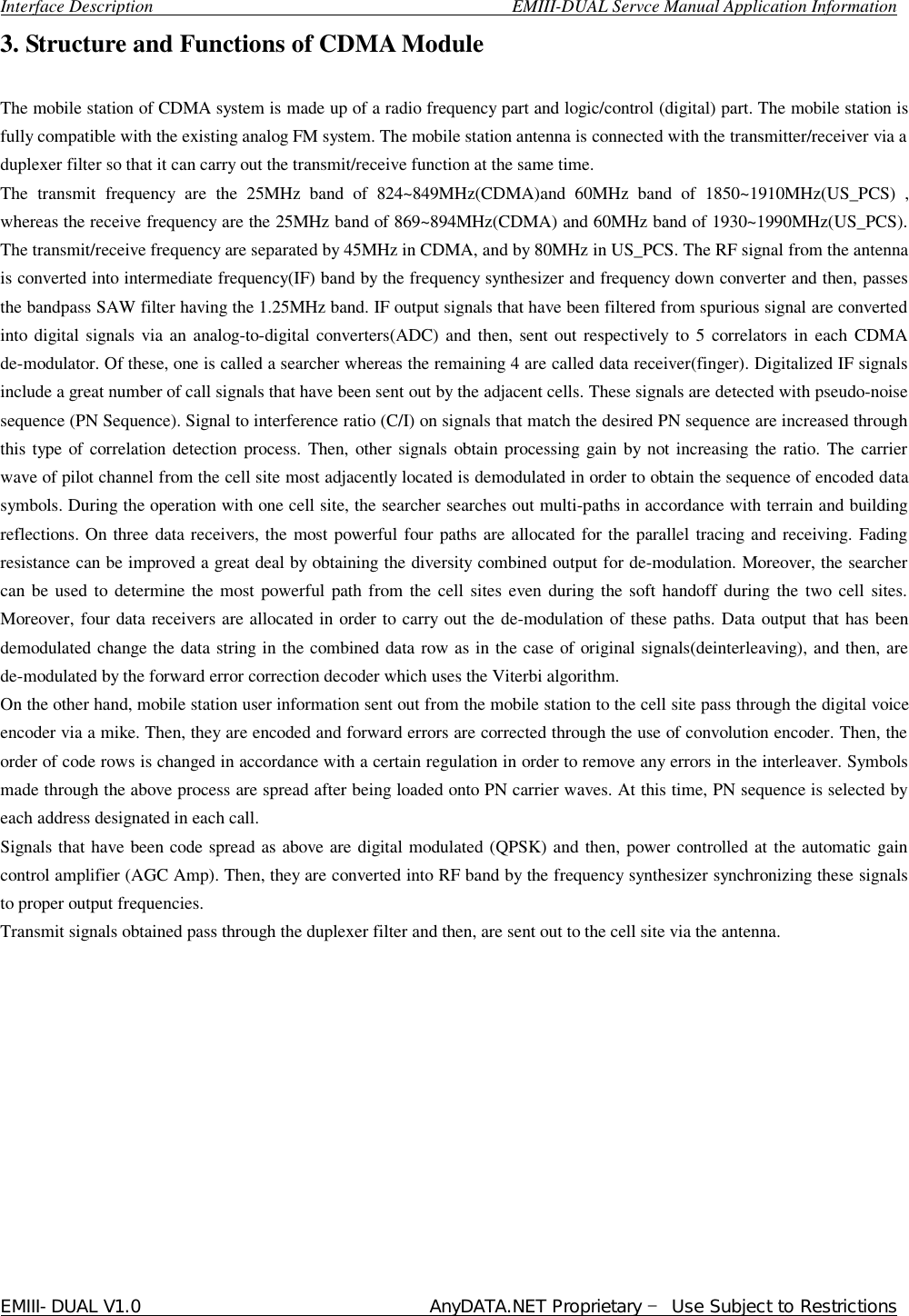  Interface Description                                        EMIII-DUAL Servce Manual Application Information EMIII-DUAL V1.0                                 AnyDATA.NET Proprietary – Use Subject to Restrictions  3. Structure and Functions of CDMA Module   The mobile station of CDMA system is made up of a radio frequency part and logic/control (digital) part. The mobile station is fully compatible with the existing analog FM system. The mobile station antenna is connected with the transmitter/receiver via a duplexer filter so that it can carry out the transmit/receive function at the same time. The transmit frequency are the 25MHz band of 824~849MHz(CDMA)and 60MHz band of 1850~1910MHz(US_PCS) , whereas the receive frequency are the 25MHz band of 869~894MHz(CDMA) and 60MHz band of 1930~1990MHz(US_PCS). The transmit/receive frequency are separated by 45MHz in CDMA, and by 80MHz in US_PCS. The RF signal from the antenna is converted into intermediate frequency(IF) band by the frequency synthesizer and frequency down converter and then, passes the bandpass SAW filter having the 1.25MHz band. IF output signals that have been filtered from spurious signal are converted into digital signals via an analog-to-digital converters(ADC) and then, sent out respectively to 5 correlators in each CDMA de-modulator. Of these, one is called a searcher whereas the remaining 4 are called data receiver(finger). Digitalized IF signals include a great number of call signals that have been sent out by the adjacent cells. These signals are detected with pseudo-noise sequence (PN Sequence). Signal to interference ratio (C/I) on signals that match the desired PN sequence are increased through this type of correlation detection process. Then, other signals obtain processing gain by not increasing the ratio. The carrier wave of pilot channel from the cell site most adjacently located is demodulated in order to obtain the sequence of encoded data symbols. During the operation with one cell site, the searcher searches out multi-paths in accordance with terrain and building reflections. On three data receivers, the most powerful four paths are allocated for the parallel tracing and receiving. Fading resistance can be improved a great deal by obtaining the diversity combined output for de-modulation. Moreover, the searcher can be used to determine the most powerful path from the cell sites even during the soft handoff during the two cell sites. Moreover, four data receivers are allocated in order to carry out the de-modulation of these paths. Data output that has been demodulated change the data string in the combined data row as in the case of original signals(deinterleaving), and then, are de-modulated by the forward error correction decoder which uses the Viterbi algorithm. On the other hand, mobile station user information sent out from the mobile station to the cell site pass through the digital voice encoder via a mike. Then, they are encoded and forward errors are corrected through the use of convolution encoder. Then, the order of code rows is changed in accordance with a certain regulation in order to remove any errors in the interleaver. Symbols made through the above process are spread after being loaded onto PN carrier waves. At this time, PN sequence is selected by each address designated in each call.  Signals that have been code spread as above are digital modulated (QPSK) and then, power controlled at the automatic gain control amplifier (AGC Amp). Then, they are converted into RF band by the frequency synthesizer synchronizing these signals to proper output frequencies.  Transmit signals obtained pass through the duplexer filter and then, are sent out to the cell site via the antenna.             
