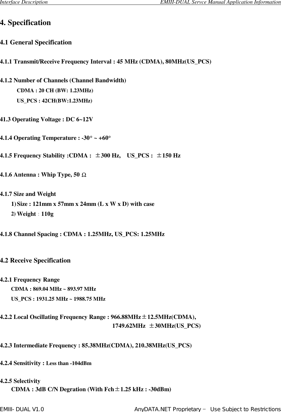  Interface Description                                        EMIII-DUAL Servce Manual Application Information EMIII-DUAL V1.0                                 AnyDATA.NET Proprietary – Use Subject to Restrictions   4. Specification  4.1 General Specification  4.1.1 Transmit/Receive Frequency Interval : 45 MHz (CDMA), 80MHz(US_PCS)  4.1.2 Number of Channels (Channel Bandwidth) CDMA : 20 CH (BW: 1.23MHz) US_PCS : 42CH(BW:1.23MHz)      41.3 Operating Voltage : DC 6~12V  4.1.4 Operating Temperature : -30° ~ +60°  4.1.5 Frequency Stability :CDMA :  ±300 Hz,  US_PCS :  ±150 Hz  4.1.6 Antenna : Whip Type, 50 Ω  4.1.7 Size and Weight 1) Size : 121mm x 57mm x 24mm (L x W x D) with case 2) Weight : 110g   4.1.8 Channel Spacing : CDMA : 1.25MHz, US_PCS: 1.25MHz   4.2 Receive Specification   4.2.1 Frequency Range CDMA : 869.04 MHz ~ 893.97 MHz     US_PCS : 1931.25 MHz ~ 1988.75 MHz         4.2.2 Local Oscillating Frequency Range : 966.88MHz±12.5MHz(CDMA),  1749.62MHz  ±30MHz(US_PCS)  4.2.3 Intermediate Frequency : 85.38MHz(CDMA), 210.38MHz(US_PCS)   4.2.4 Sensitivity : Less than -104dBm    4.2.5 Selectivity   CDMA : 3dB C/N Degration (With Fch±1.25 kHz : -30dBm) 