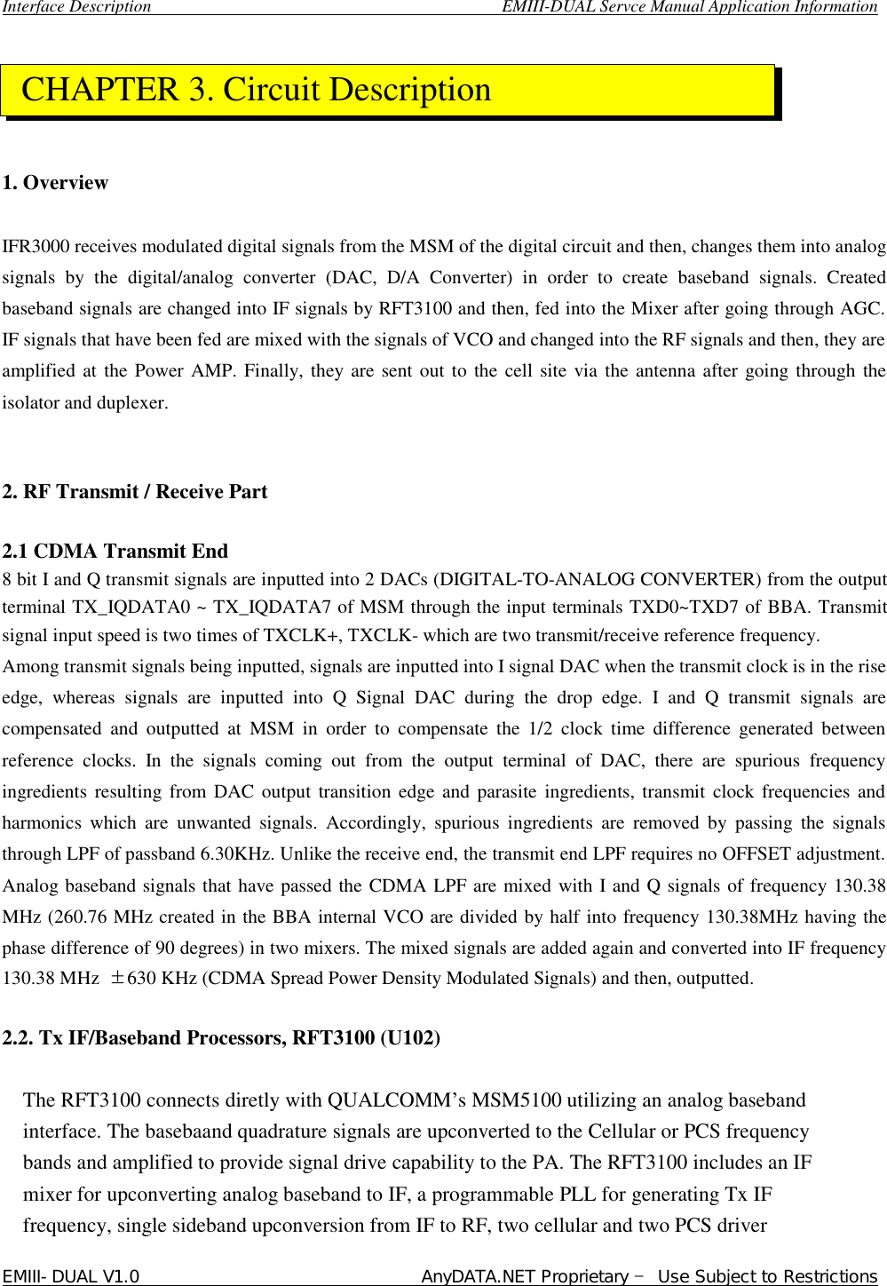  Interface Description                                        EMIII-DUAL Servce Manual Application Information EMIII-DUAL V1.0                                 AnyDATA.NET Proprietary – Use Subject to Restrictions       1. Overview   IFR3000 receives modulated digital signals from the MSM of the digital circuit and then, changes them into analog signals by the digital/analog converter (DAC, D/A Converter) in order to create baseband signals. Created baseband signals are changed into IF signals by RFT3100 and then, fed into the Mixer after going through AGC. IF signals that have been fed are mixed with the signals of VCO and changed into the RF signals and then, they are amplified at the Power AMP. Finally, they are sent out to the cell site via the antenna after going through the isolator and duplexer.    2. RF Transmit / Receive Part    2.1 CDMA Transmit End   8 bit I and Q transmit signals are inputted into 2 DACs (DIGITAL-TO-ANALOG CONVERTER) from the output terminal TX_IQDATA0 ~ TX_IQDATA7 of MSM through the input terminals TXD0~TXD7 of BBA. Transmit signal input speed is two times of TXCLK+, TXCLK- which are two transmit/receive reference frequency.   Among transmit signals being inputted, signals are inputted into I signal DAC when the transmit clock is in the rise edge, whereas signals are inputted into Q Signal DAC during the drop edge. I and Q transmit signals are compensated and outputted at MSM in order to compensate the 1/2 clock time difference generated between reference clocks. In the signals coming out from the output terminal of DAC, there are spurious frequency ingredients resulting from DAC output transition edge and parasite ingredients, transmit clock frequencies and harmonics which are unwanted signals. Accordingly, spurious ingredients are removed by passing the signals through LPF of passband 6.30KHz. Unlike the receive end, the transmit end LPF requires no OFFSET adjustment. Analog baseband signals that have passed the CDMA LPF are mixed with I and Q signals of frequency 130.38 MHz (260.76 MHz created in the BBA internal VCO are divided by half into frequency 130.38MHz having the phase difference of 90 degrees) in two mixers. The mixed signals are added again and converted into IF frequency 130.38 MHz  ±630 KHz (CDMA Spread Power Density Modulated Signals) and then, outputted.   2.2. Tx IF/Baseband Processors, RFT3100 (U102)   The RFT3100 connects diretly with QUALCOMM’s MSM5100 utilizing an analog baseband interface. The basebaand quadrature signals are upconverted to the Cellular or PCS frequency bands and amplified to provide signal drive capability to the PA. The RFT3100 includes an IF mixer for upconverting analog baseband to IF, a programmable PLL for generating Tx IF frequency, single sideband upconversion from IF to RF, two cellular and two PCS driver  CHAPTER 3. Circuit Description  