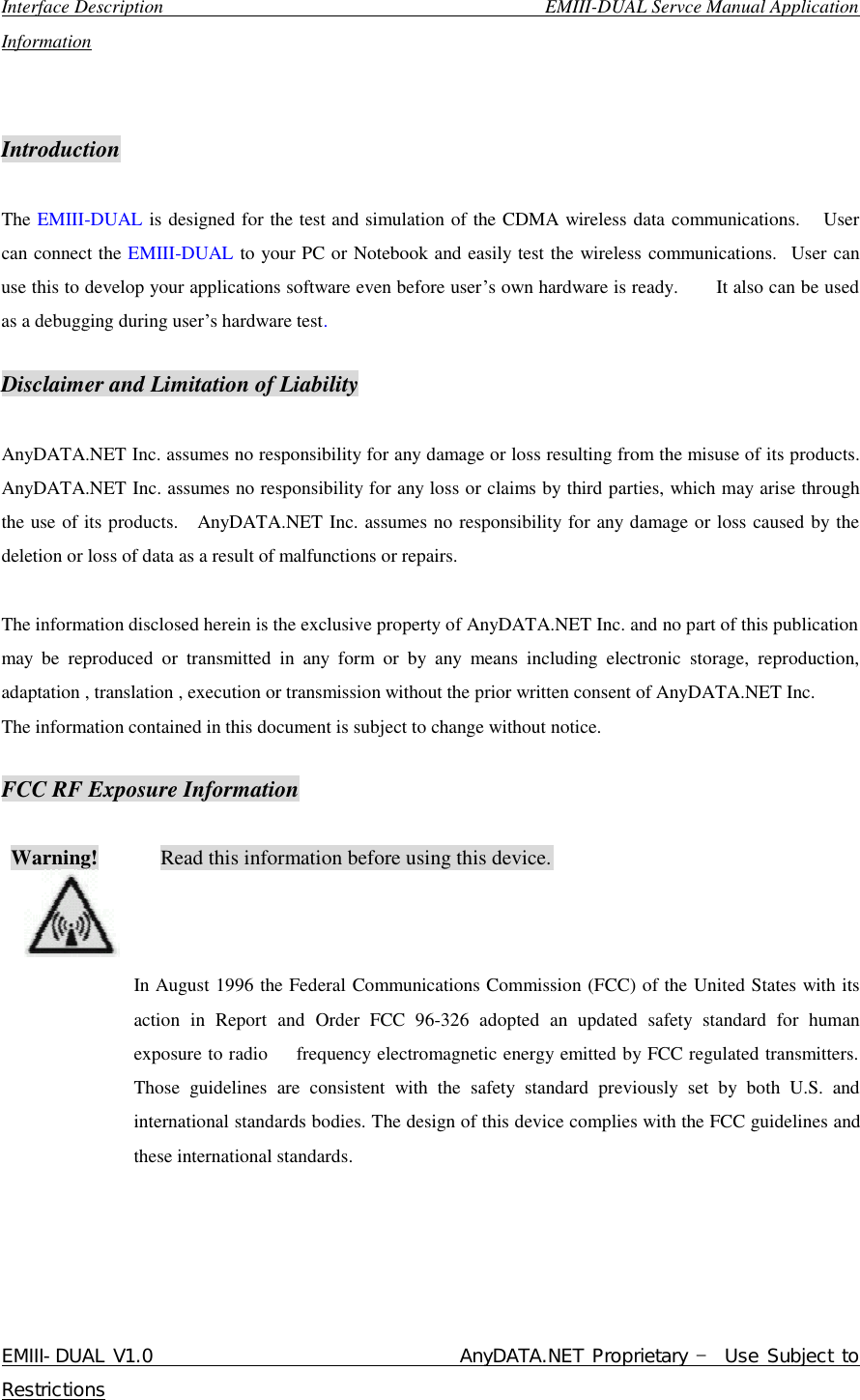  Interface Description                                        EMIII-DUAL Servce Manual Application Information EMIII-DUAL V1.0                                 AnyDATA.NET Proprietary – Use Subject to Restrictions    Introduction  The EMIII-DUAL is designed for the test and simulation of the CDMA wireless data communications.   User can connect the EMIII-DUAL to your PC or Notebook and easily test the wireless communications.  User can use this to develop your applications software even before user’s own hardware is ready.    It also can be used as a debugging during user’s hardware test.  Disclaimer and Limitation of Liability  AnyDATA.NET Inc. assumes no responsibility for any damage or loss resulting from the misuse of its products. AnyDATA.NET Inc. assumes no responsibility for any loss or claims by third parties, which may arise through the use of its products.  AnyDATA.NET Inc. assumes no responsibility for any damage or loss caused by the deletion or loss of data as a result of malfunctions or repairs.  The information disclosed herein is the exclusive property of AnyDATA.NET Inc. and no part of this publication may be reproduced or transmitted in any form or by any means including electronic storage, reproduction, adaptation , translation , execution or transmission without the prior written consent of AnyDATA.NET Inc.  The information contained in this document is subject to change without notice.   FCC RF Exposure Information   Warning!      Read this information before using this device.                                                                                 In August 1996 the Federal Communications Commission (FCC) of the United States with its  action in Report and Order FCC 96-326 adopted an updated safety standard for human exposure to radio   frequency electromagnetic energy emitted by FCC regulated transmitters. Those guidelines are consistent with the safety standard previously set by both U.S. and international standards bodies. The design of this device complies with the FCC guidelines and these international standards.      