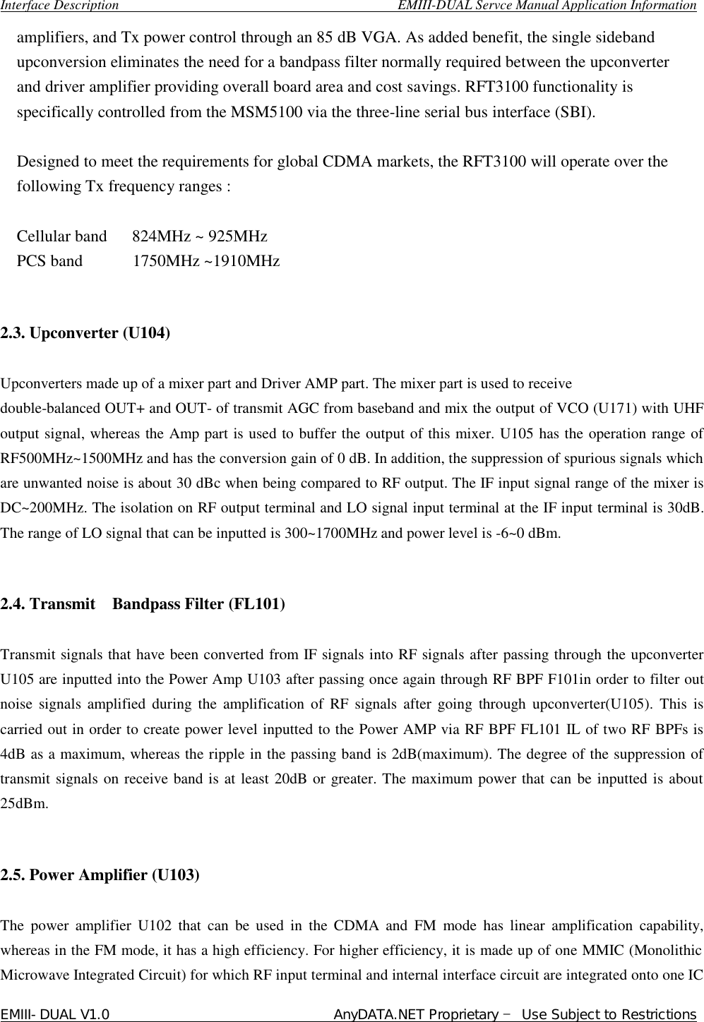  Interface Description                                        EMIII-DUAL Servce Manual Application Information EMIII-DUAL V1.0                                 AnyDATA.NET Proprietary – Use Subject to Restrictions  amplifiers, and Tx power control through an 85 dB VGA. As added benefit, the single sideband upconversion eliminates the need for a bandpass filter normally required between the upconverter and driver amplifier providing overall board area and cost savings. RFT3100 functionality is specifically controlled from the MSM5100 via the three-line serial bus interface (SBI).  Designed to meet the requirements for global CDMA markets, the RFT3100 will operate over the following Tx frequency ranges :  Cellular band   824MHz ~ 925MHz PCS band      1750MHz ~1910MHz   2.3. Upconverter (U104)  Upconverters made up of a mixer part and Driver AMP part. The mixer part is used to receive  double-balanced OUT+ and OUT- of transmit AGC from baseband and mix the output of VCO (U171) with UHF output signal, whereas the Amp part is used to buffer the output of this mixer. U105 has the operation range of RF500MHz~1500MHz and has the conversion gain of 0 dB. In addition, the suppression of spurious signals which are unwanted noise is about 30 dBc when being compared to RF output. The IF input signal range of the mixer is DC~200MHz. The isolation on RF output terminal and LO signal input terminal at the IF input terminal is 30dB. The range of LO signal that can be inputted is 300~1700MHz and power level is -6~0 dBm.   2.4. Transmit  Bandpass Filter (FL101)   Transmit signals that have been converted from IF signals into RF signals after passing through the upconverter U105 are inputted into the Power Amp U103 after passing once again through RF BPF F101in order to filter out noise signals amplified during the amplification of RF signals after going through upconverter(U105). This is carried out in order to create power level inputted to the Power AMP via RF BPF FL101 IL of two RF BPFs is 4dB as a maximum, whereas the ripple in the passing band is 2dB(maximum). The degree of the suppression of transmit signals on receive band is at least 20dB or greater. The maximum power that can be inputted is about 25dBm.    2.5. Power Amplifier (U103)   The power amplifier U102 that can be used in the CDMA and FM mode has linear amplification capability, whereas in the FM mode, it has a high efficiency. For higher efficiency, it is made up of one MMIC (Monolithic Microwave Integrated Circuit) for which RF input terminal and internal interface circuit are integrated onto one IC 