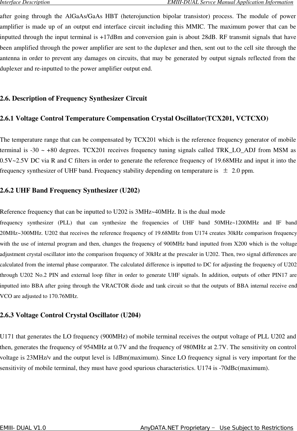  Interface Description                                        EMIII-DUAL Servce Manual Application Information EMIII-DUAL V1.0                                 AnyDATA.NET Proprietary – Use Subject to Restrictions  after going through the AlGaAs/GaAs HBT (heterojunction bipolar transistor) process. The module of power amplifier is made up of an output end interface circuit including this MMIC. The maximum power that can be inputted through the input terminal is +17dBm and conversion gain is about 28dB. RF transmit signals that have been amplified through the power amplifier are sent to the duplexer and then, sent out to the cell site through the antenna in order to prevent any damages on circuits, that may be generated by output signals reflected from the duplexer and re-inputted to the power amplifier output end.    2.6. Description of Frequency Synthesizer Circuit   2.6.1 Voltage Control Temperature Compensation Crystal Oscillator(TCX201, VCTCXO)  The temperature range that can be compensated by TCX201 which is the reference frequency generator of mobile terminal is -30 ~ +80 degrees. TCX201 receives frequency tuning signals called TRK_LO_ADJ from MSM as 0.5V~2.5V DC via R and C filters in order to generate the reference frequency of 19.68MHz and input it into the frequency synthesizer of UHF band. Frequency stability depending on temperature is  ± 2.0 ppm.   2.6.2 UHF Band Frequency Synthesizer (U202)   Reference frequency that can be inputted to U202 is 3MHz~40MHz. It is the dual mode  frequency synthesizer (PLL) that can synthesize the frequencies of UHF band 50MHz~1200MHz and IF band 20MHz~300MHz. U202 that receives the reference frequency of 19.68MHz from U174 creates 30kHz comparison frequency with the use of internal program and then, changes the frequency of 900MHz band inputted from X200 which is the voltage adjustment crystal oscillator into the comparison frequency of 30kHz at the prescaler in U202. Then, two signal differences are calculated from the internal phase comparator. The calculated difference is inputted to DC for adjusting the frequency of U202 through U202 No.2 PIN and external loop filter in order to generate UHF signals. In addition, outputs of other PIN17 are inputted into BBA after going through the VRACTOR diode and tank circuit so that the outputs of BBA internal receive end VCO are adjusted to 170.76MHz.   2.6.3 Voltage Control Crystal Oscillator (U204)  U171 that generates the LO frequency (900MHz) of mobile terminal receives the output voltage of PLL U202 and then, generates the frequency of 954MHz at 0.7V and the frequency of 980MHz at 2.7V. The sensitivity on control voltage is 23MHz/v and the output level is 1dBm(maximum). Since LO frequency signal is very important for the sensitivity of mobile terminal, they must have good spurious characteristics. U174 is -70dBc(maximum).      