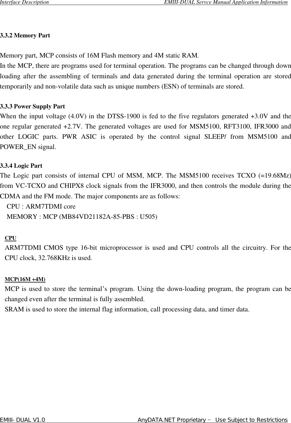  Interface Description                                        EMIII-DUAL Servce Manual Application Information EMIII-DUAL V1.0                                 AnyDATA.NET Proprietary – Use Subject to Restrictions    3.3.2 Memory Part   Memory part, MCP consists of 16M Flash memory and 4M static RAM. In the MCP, there are programs used for terminal operation. The programs can be changed through down loading after the assembling of terminals and data generated during the terminal operation are stored temporarily and non-volatile data such as unique numbers (ESN) of terminals are stored.  3.3.3 Power Supply Part  When the input voltage (4.0V) in the DTSS-1900 is fed to the five regulators generated +3.0V and the one regular generated +2.7V. The generated voltages are used for MSM5100, RFT3100, IFR3000 and other LOGIC parts. PWR ASIC is operated by the control signal SLEEP/ from MSM5100 and POWER_EN signal.   3.3.4 Logic Part The Logic part consists of internal CPU of MSM, MCP. The MSM5100 receives TCXO (=19.68Mz) from VC-TCXO and CHIPX8 clock signals from the IFR3000, and then controls the module during the CDMA and the FM mode. The major components are as follows:   CPU : ARM7TDMI core MEMORY : MCP (MB84VD21182A-85-PBS : U505)  CPU ARM7TDMI CMOS type 16-bit microprocessor is used and CPU controls all the circuitry. For the CPU clock, 32.768KHz is used.  MCP(16M +4M) MCP is used to store the terminal’s program. Using the down-loading program, the program can be changed even after the terminal is fully assembled. SRAM is used to store the internal flag information, call processing data, and timer data.          