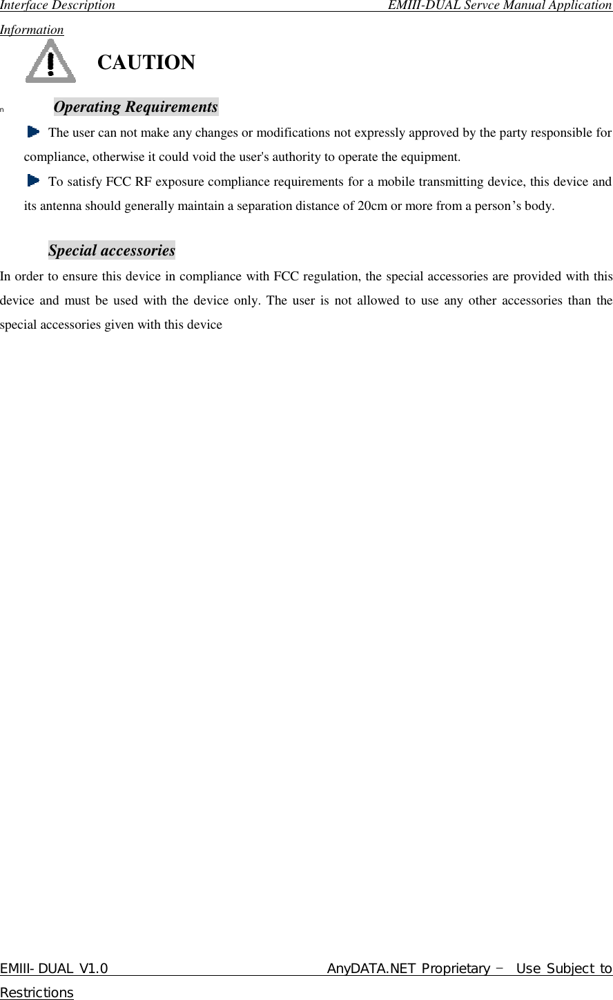  Interface Description                                        EMIII-DUAL Servce Manual Application Information EMIII-DUAL V1.0                                 AnyDATA.NET Proprietary – Use Subject to Restrictions   CAUTION n  Operating Requirements  The user can not make any changes or modifications not expressly approved by the party responsible for compliance, otherwise it could void the user&apos;s authority to operate the equipment.  To satisfy FCC RF exposure compliance requirements for a mobile transmitting device, this device and its antenna should generally maintain a separation distance of 20cm or more from a person’s body.  Special accessories In order to ensure this device in compliance with FCC regulation, the special accessories are provided with this device and must be used with the device only. The user is not allowed to use any other accessories than the special accessories given with this device                          