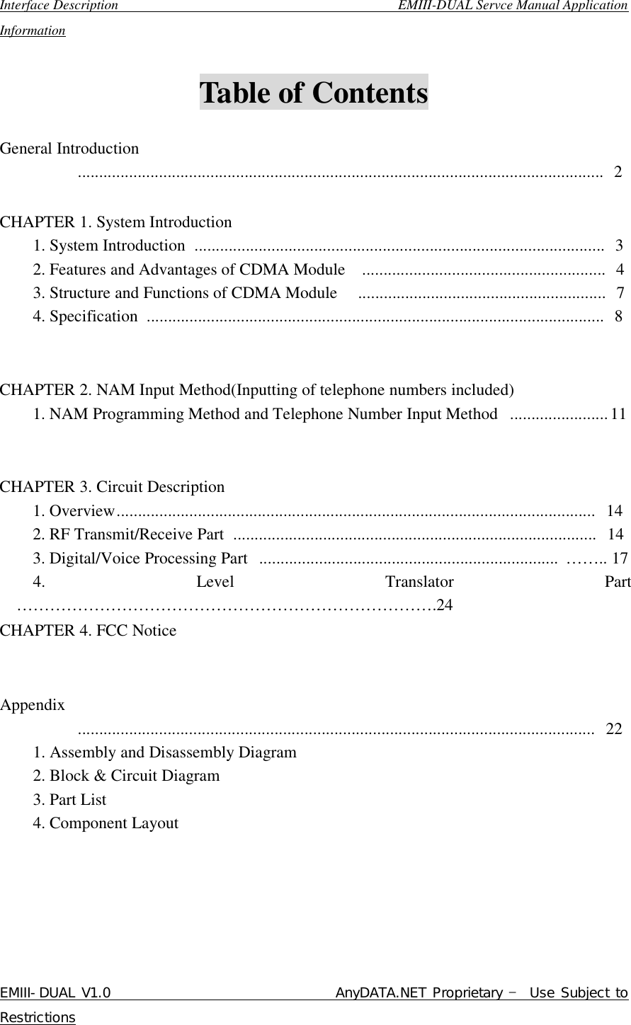  Interface Description                                        EMIII-DUAL Servce Manual Application Information EMIII-DUAL V1.0                                 AnyDATA.NET Proprietary – Use Subject to Restrictions   Table of Contents    General Introduction          ........................................................................................................................... 2  CHAPTER 1. System Introduction     1. System Introduction ................................................................................................ 3     2. Features and Advantages of CDMA Module  ......................................................... 4     3. Structure and Functions of CDMA Module  .......................................................... 7     4. Specification ........................................................................................................... 8      CHAPTER 2. NAM Input Method(Inputting of telephone numbers included)     1. NAM Programming Method and Telephone Number Input Method .......................11        CHAPTER 3. Circuit Description     1. Overview................................................................................................................ 14       2. RF Transmit/Receive Part ..................................................................................... 14     3. Digital/Voice Processing Part ...................................................................... …….. 17     4. Level Translator Part ………………………………………………………………….24 CHAPTER 4. FCC Notice     Appendix          ......................................................................................................................... 22     1. Assembly and Disassembly Diagram      2. Block &amp; Circuit Diagram     3. Part List     4. Component Layout  