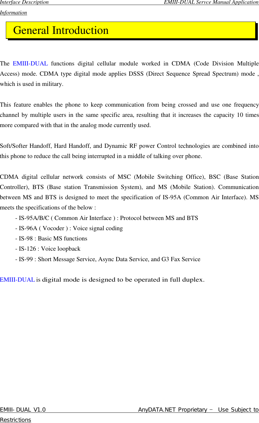  Interface Description                                        EMIII-DUAL Servce Manual Application Information EMIII-DUAL V1.0                                 AnyDATA.NET Proprietary – Use Subject to Restrictions      The  EMIII-DUAL  functions digital cellular module worked in CDMA (Code Division Multiple Access) mode. CDMA type digital mode applies DSSS (Direct Sequence Spread Spectrum) mode , which is used in military.  This feature enables the phone to keep communication from being crossed and use one frequency channel by multiple users in the same specific area, resulting that it increases the capacity 10 times more compared with that in the analog mode currently used.  Soft/Softer Handoff, Hard Handoff, and Dynamic RF power Control technologies are combined into this phone to reduce the call being interrupted in a middle of talking over phone.  CDMA digital cellular network consists of MSC (Mobile Switching Office), BSC (Base Station Controller), BTS (Base station Transmission System), and MS (Mobile Station). Communication between MS and BTS is designed to meet the specification of IS-95A (Common Air Interface). MS meets the specifications of the below :      - IS-95A/B/C ( Common Air Interface ) : Protocol between MS and BTS      - IS-96A ( Vocoder ) : Voice signal coding      - IS-98 : Basic MS functions      - IS-126 : Voice loopback      - IS-99 : Short Message Service, Async Data Service, and G3 Fax Service  EMIII-DUAL is digital mode is designed to be operated in full duplex. General Introduction 