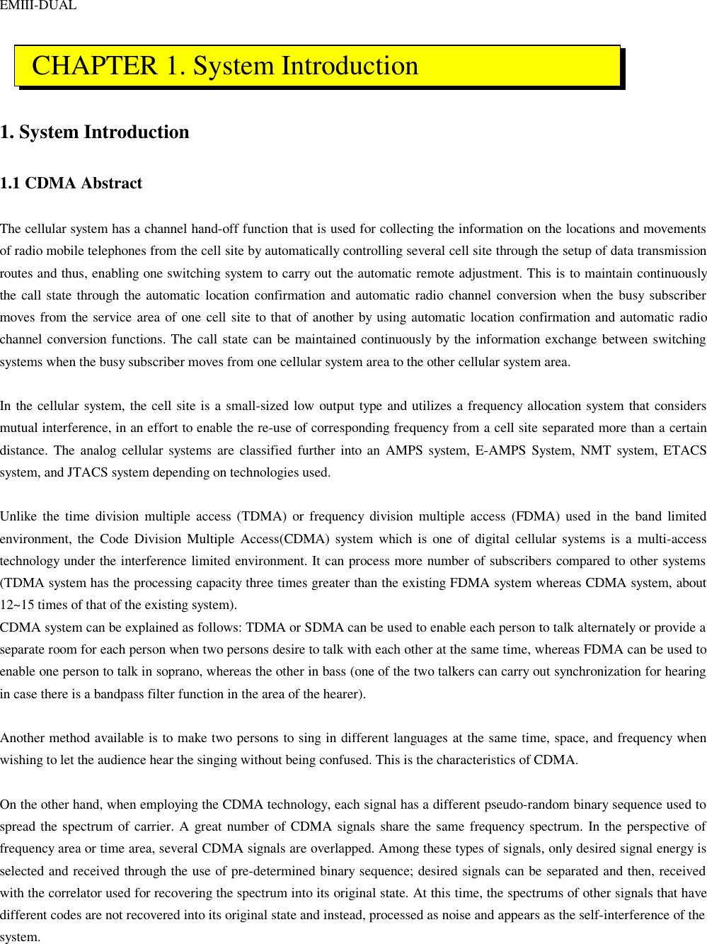 EMIII-DUAL    1. System Introduction  1.1 CDMA Abstract  The cellular system has a channel hand-off function that is used for collecting the information on the locations and movements of radio mobile telephones from the cell site by automatically controlling several cell site through the setup of data transmission routes and thus, enabling one switching system to carry out the automatic remote adjustment. This is to maintain continuously the call state through the automatic location confirmation and automatic radio channel conversion when the busy subscriber moves from the service area of one cell site to that of another by using automatic location confirmation and automatic radio channel conversion functions. The call state can be maintained continuously by the information exchange between switching systems when the busy subscriber moves from one cellular system area to the other cellular system area.  In the cellular system, the cell site is a small-sized low output type and utilizes a frequency allocation system that considers mutual interference, in an effort to enable the re-use of corresponding frequency from a cell site separated more than a certain distance. The analog cellular systems are classified further into an AMPS system, E-AMPS System, NMT system, ETACS system, and JTACS system depending on technologies used.  Unlike the time division multiple access (TDMA) or frequency division multiple access (FDMA) used in the band limited environment, the Code Division Multiple Access(CDMA) system which is one of digital cellular systems is a multi-access technology under the interference limited environment. It can process more number of subscribers compared to other systems (TDMA system has the processing capacity three times greater than the existing FDMA system whereas CDMA system, about 12~15 times of that of the existing system).  CDMA system can be explained as follows: TDMA or SDMA can be used to enable each person to talk alternately or provide a separate room for each person when two persons desire to talk with each other at the same time, whereas FDMA can be used to enable one person to talk in soprano, whereas the other in bass (one of the two talkers can carry out synchronization for hearing in case there is a bandpass filter function in the area of the hearer).  Another method available is to make two persons to sing in different languages at the same time, space, and frequency when wishing to let the audience hear the singing without being confused. This is the characteristics of CDMA.  On the other hand, when employing the CDMA technology, each signal has a different pseudo-random binary sequence used to spread the spectrum of carrier. A great number of CDMA signals share the same frequency spectrum. In the perspective of frequency area or time area, several CDMA signals are overlapped. Among these types of signals, only desired signal energy is selected and received through the use of pre-determined binary sequence; desired signals can be separated and then, received with the correlator used for recovering the spectrum into its original state. At this time, the spectrums of other signals that have different codes are not recovered into its original state and instead, processed as noise and appears as the self-interference of the system.   CHAPTER 1. System Introduction 