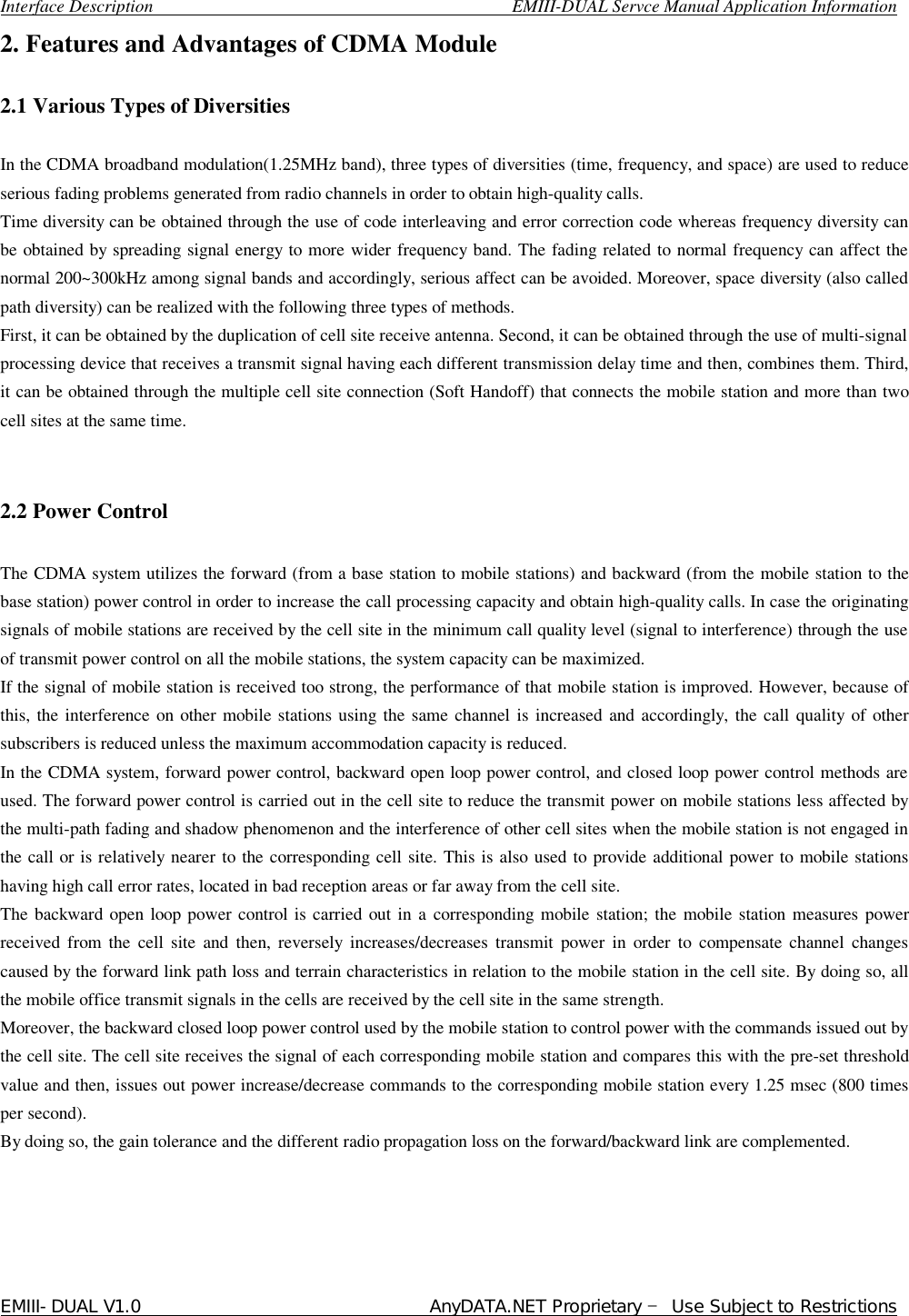  Interface Description                                        EMIII-DUAL Servce Manual Application Information EMIII-DUAL V1.0                                 AnyDATA.NET Proprietary – Use Subject to Restrictions  2. Features and Advantages of CDMA Module   2.1 Various Types of Diversities  In the CDMA broadband modulation(1.25MHz band), three types of diversities (time, frequency, and space) are used to reduce serious fading problems generated from radio channels in order to obtain high-quality calls. Time diversity can be obtained through the use of code interleaving and error correction code whereas frequency diversity can be obtained by spreading signal energy to more wider frequency band. The fading related to normal frequency can affect the normal 200~300kHz among signal bands and accordingly, serious affect can be avoided. Moreover, space diversity (also called path diversity) can be realized with the following three types of methods.  First, it can be obtained by the duplication of cell site receive antenna. Second, it can be obtained through the use of multi-signal processing device that receives a transmit signal having each different transmission delay time and then, combines them. Third, it can be obtained through the multiple cell site connection (Soft Handoff) that connects the mobile station and more than two cell sites at the same time.    2.2 Power Control  The CDMA system utilizes the forward (from a base station to mobile stations) and backward (from the mobile station to the base station) power control in order to increase the call processing capacity and obtain high-quality calls. In case the originating signals of mobile stations are received by the cell site in the minimum call quality level (signal to interference) through the use of transmit power control on all the mobile stations, the system capacity can be maximized. If the signal of mobile station is received too strong, the performance of that mobile station is improved. However, because of this, the interference on other mobile stations using the same channel is increased and accordingly, the call quality of other subscribers is reduced unless the maximum accommodation capacity is reduced. In the CDMA system, forward power control, backward open loop power control, and closed loop power control methods are used. The forward power control is carried out in the cell site to reduce the transmit power on mobile stations less affected by the multi-path fading and shadow phenomenon and the interference of other cell sites when the mobile station is not engaged in the call or is relatively nearer to the corresponding cell site. This is also used to provide additional power to mobile stations having high call error rates, located in bad reception areas or far away from the cell site. The backward open loop power control is carried out in a corresponding mobile station; the mobile station measures power received from the cell site and then, reversely increases/decreases transmit power in order to compensate channel changes caused by the forward link path loss and terrain characteristics in relation to the mobile station in the cell site. By doing so, all the mobile office transmit signals in the cells are received by the cell site in the same strength. Moreover, the backward closed loop power control used by the mobile station to control power with the commands issued out by the cell site. The cell site receives the signal of each corresponding mobile station and compares this with the pre-set threshold value and then, issues out power increase/decrease commands to the corresponding mobile station every 1.25 msec (800 times per second).  By doing so, the gain tolerance and the different radio propagation loss on the forward/backward link are complemented.     