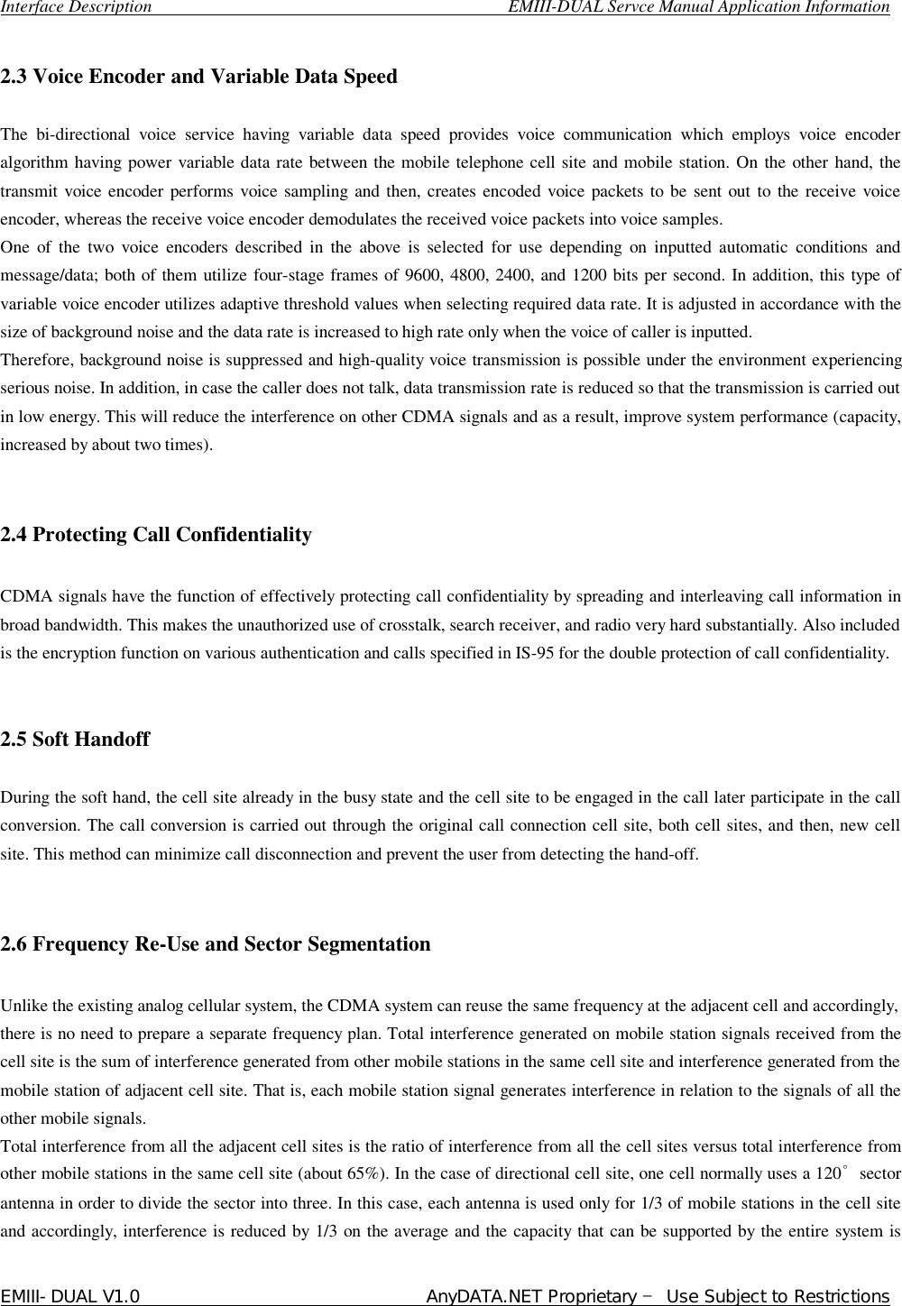  Interface Description                                        EMIII-DUAL Servce Manual Application Information EMIII-DUAL V1.0                                 AnyDATA.NET Proprietary – Use Subject to Restrictions   2.3 Voice Encoder and Variable Data Speed   The bi-directional voice service having variable data speed provides voice communication which employs voice encoder algorithm having power variable data rate between the mobile telephone cell site and mobile station. On the other hand, the transmit voice encoder performs voice sampling and then, creates encoded voice packets to be sent out to the receive voice encoder, whereas the receive voice encoder demodulates the received voice packets into voice samples.  One of the two voice encoders described in the above is selected for use depending on inputted automatic conditions and message/data; both of them utilize four-stage frames of 9600, 4800, 2400, and 1200 bits per second. In addition, this type of variable voice encoder utilizes adaptive threshold values when selecting required data rate. It is adjusted in accordance with the size of background noise and the data rate is increased to high rate only when the voice of caller is inputted.  Therefore, background noise is suppressed and high-quality voice transmission is possible under the environment experiencing serious noise. In addition, in case the caller does not talk, data transmission rate is reduced so that the transmission is carried out in low energy. This will reduce the interference on other CDMA signals and as a result, improve system performance (capacity, increased by about two times).   2.4 Protecting Call Confidentiality  CDMA signals have the function of effectively protecting call confidentiality by spreading and interleaving call information in broad bandwidth. This makes the unauthorized use of crosstalk, search receiver, and radio very hard substantially. Also included is the encryption function on various authentication and calls specified in IS-95 for the double protection of call confidentiality.   2.5 Soft Handoff  During the soft hand, the cell site already in the busy state and the cell site to be engaged in the call later participate in the call conversion. The call conversion is carried out through the original call connection cell site, both cell sites, and then, new cell site. This method can minimize call disconnection and prevent the user from detecting the hand-off.   2.6 Frequency Re-Use and Sector Segmentation   Unlike the existing analog cellular system, the CDMA system can reuse the same frequency at the adjacent cell and accordingly, there is no need to prepare a separate frequency plan. Total interference generated on mobile station signals received from the cell site is the sum of interference generated from other mobile stations in the same cell site and interference generated from the mobile station of adjacent cell site. That is, each mobile station signal generates interference in relation to the signals of all the other mobile signals.  Total interference from all the adjacent cell sites is the ratio of interference from all the cell sites versus total interference from other mobile stations in the same cell site (about 65%). In the case of directional cell site, one cell normally uses a 120°sector antenna in order to divide the sector into three. In this case, each antenna is used only for 1/3 of mobile stations in the cell site and accordingly, interference is reduced by 1/3 on the average and the capacity that can be supported by the entire system is 