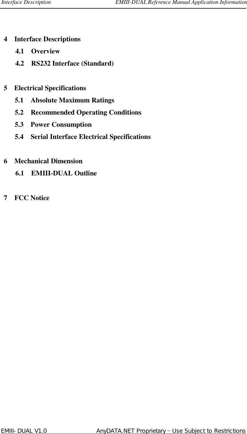 Interface Description                      EMIII-DUAL Reference Manual Application Information  EMIII-DUAL V1.0                 AnyDATA.NET Proprietary – Use Subject to Restrictions 4  Interface Descriptions 4.1  Overview 4.2  RS232 Interface (Standard)  5 Electrical Specifications 5.1  Absolute Maximum Ratings 5.2  Recommended Operating Conditions 5.3  Power Consumption 5.4  Serial Interface Electrical Specifications  6  Mechanical Dimension 6.1  EMIII-DUAL Outline  7  FCC Notice                  