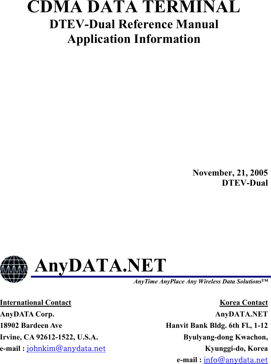  CDMA DATA TERMINAL DTEV-Dual Reference Manual Application Information  November, 21, 2005DTEV-Dual  AnyDATA.NET  AnyTime AnyPlace Any Wireless Data Solutions™ International Contact AnyDATA Corp. 18902 Bardeen Ave   Irvine, CA 92612-1522, U.S.A. e-mail : johnkim@anydata.net Korea Contact AnyDATA.NETHanvit Bank Bldg. 6th Fl., 1-12Byulyang-dong Kwachon,Kyunggi-do, Koreae-mail : info@anydata.net