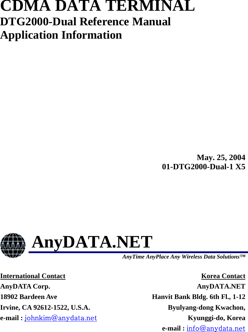  CDMA DATA TERMINAL DTG2000-Dual Reference Manual Application Information  May. 25, 200401-DTG2000-Dual-1 X5 AnyDATA.NET  AnyTime AnyPlace Any Wireless Data Solutions™ International Contact AnyDATA Corp. 18902 Bardeen Ave   Irvine, CA 92612-1522, U.S.A. e-mail : johnkim@anydata.net Korea Contact AnyDATA.NETHanvit Bank Bldg. 6th Fl., 1-12Byulyang-dong Kwachon,Kyunggi-do, Koreae-mail : info@anydata.net