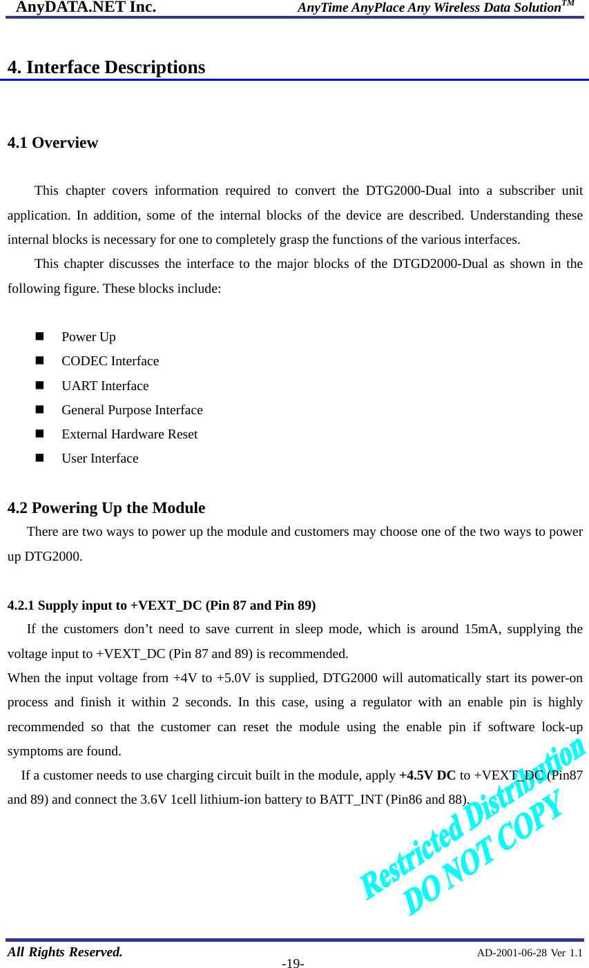 AnyDATA.NET Inc.                     AnyTime AnyPlace Any Wireless Data SolutionTM   All Rights Reserved.                                                AD-2001-06-28 Ver 1.1  -19- 4. Interface Descriptions   4.1 Overview  This chapter covers information required to convert the DTG2000-Dual into a subscriber unit application. In addition, some of the internal blocks of the device are described. Understanding these internal blocks is necessary for one to completely grasp the functions of the various interfaces. This chapter discusses the interface to the major blocks of the DTGD2000-Dual as shown in the following figure. These blocks include:    Power Up   CODEC Interface   UART Interface   General Purpose Interface   External Hardware Reset   User Interface  4.2 Powering Up the Module There are two ways to power up the module and customers may choose one of the two ways to power up DTG2000.  4.2.1 Supply input to +VEXT_DC (Pin 87 and Pin 89)   If the customers don’t need to save current in sleep mode, which is around 15mA, supplying the voltage input to +VEXT_DC (Pin 87 and 89) is recommended. When the input voltage from +4V to +5.0V is supplied, DTG2000 will automatically start its power-on process and finish it within 2 seconds. In this case, using a regulator with an enable pin is highly recommended so that the customer can reset the module using the enable pin if software lock-up symptoms are found.   If a customer needs to use charging circuit built in the module, apply +4.5V DC to +VEXT_DC (Pin87 and 89) and connect the 3.6V 1cell lithium-ion battery to BATT_INT (Pin86 and 88).     