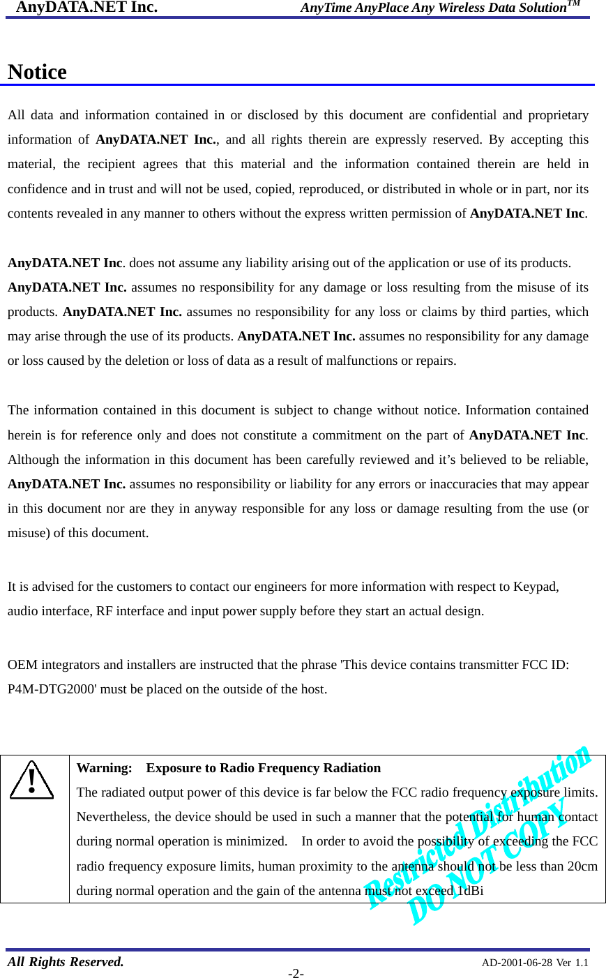 AnyDATA.NET Inc.                     AnyTime AnyPlace Any Wireless Data SolutionTM   All Rights Reserved.                                                AD-2001-06-28 Ver 1.1  -2- Notice  All data and information contained in or disclosed by this document are confidential and proprietary information of AnyDATA.NET Inc., and all rights therein are expressly reserved. By accepting this material, the recipient agrees that this material and the information contained therein are held in confidence and in trust and will not be used, copied, reproduced, or distributed in whole or in part, nor its contents revealed in any manner to others without the express written permission of AnyDATA.NET Inc.  AnyDATA.NET Inc. does not assume any liability arising out of the application or use of its products.   AnyDATA.NET Inc. assumes no responsibility for any damage or loss resulting from the misuse of its products. AnyDATA.NET Inc. assumes no responsibility for any loss or claims by third parties, which may arise through the use of its products. AnyDATA.NET Inc. assumes no responsibility for any damage or loss caused by the deletion or loss of data as a result of malfunctions or repairs.  The information contained in this document is subject to change without notice. Information contained herein is for reference only and does not constitute a commitment on the part of AnyDATA.NET Inc. Although the information in this document has been carefully reviewed and it’s believed to be reliable, AnyDATA.NET Inc. assumes no responsibility or liability for any errors or inaccuracies that may appear in this document nor are they in anyway responsible for any loss or damage resulting from the use (or misuse) of this document.  It is advised for the customers to contact our engineers for more information with respect to Keypad, audio interface, RF interface and input power supply before they start an actual design.  OEM integrators and installers are instructed that the phrase &apos;This device contains transmitter FCC ID:   P4M-DTG2000&apos; must be placed on the outside of the host.     ! Warning:    Exposure to Radio Frequency Radiation The radiated output power of this device is far below the FCC radio frequency exposure limits.   Nevertheless, the device should be used in such a manner that the potential for human contact during normal operation is minimized.    In order to avoid the possibility of exceeding the FCC radio frequency exposure limits, human proximity to the antenna should not be less than 20cm during normal operation and the gain of the antenna must not exceed 1dBi  