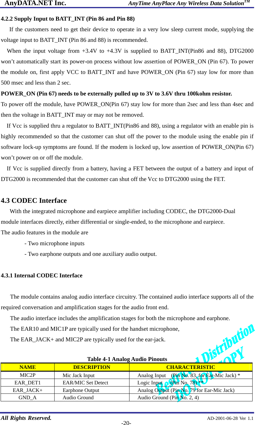 AnyDATA.NET Inc.                     AnyTime AnyPlace Any Wireless Data SolutionTM   All Rights Reserved.                                                AD-2001-06-28 Ver 1.1  -20-4.2.2 Supply Input to BATT_INT (Pin 86 and Pin 88) If the customers need to get their device to operate in a very low sleep current mode, supplying the voltage input to BATT_INT (Pin 86 and 88) is recommended. When the input voltage from +3.4V to +4.3V is supplied to BATT_INT(Pin86 and 88), DTG2000 won’t automatically start its power-on process without low assertion of POWER_ON (Pin 67). To power the module on, first apply VCC to BATT_INT and have POWER_ON (Pin 67) stay low for more than 500 msec and less than 2 sec. POWER_ON (Pin 67) needs to be externally pulled up to 3V to 3.6V thru 100kohm resistor. To power off the module, have POWER_ON(Pin 67) stay low for more than 2sec and less than 4sec and then the voltage in BATT_INT may or may not be removed. If Vcc is supplied thru a regulator to BATT_INT(Pin86 and 88), using a regulator with an enable pin is highly recommended so that the customer can shut off the power to the module using the enable pin if software lock-up symptoms are found. If the modem is locked up, low assertion of POWER_ON(Pin 67) won’t power on or off the module.     If Vcc is supplied directly from a battery, having a FET between the output of a battery and input of DTG2000 is recommended that the customer can shut off the Vcc to DTG2000 using the FET.  4.3 CODEC Interface    With the integrated microphone and earpiece amplifier including CODEC, the DTG2000-Dual module interfaces directly, either differential or single-ended, to the microphone and earpiece. The audio features in the module are   - Two microphone inputs   - Two earphone outputs and one auxiliary audio output.  4.3.1 Internal CODEC Interface  The module contains analog audio interface circuitry. The contained audio interface supports all of the required conversation and amplification stages for the audio front end.   The audio interface includes the amplification stages for both the microphone and earphone.   The EAR10 and MIC1P are typically used for the handset microphone, The EAR_JACK+ and MIC2P are typically used for the ear-jack.  Table 4-1 Analog Audio Pinouts NAME  DESCRIPTION  CHARACTERISTIC MIC2P      Mic Jack Input  Analog Input    (Pin No. 83, for Ear-Mic Jack) * EAR_DET1  EAR/MIC Set Detect      Logic Input      (Pin No. 78) ** EAR_JACK+  Earphone Output    Analog Output (Pin No. 79 for Ear-Mic Jack) GND_A  Audio Ground      Audio Ground (Pin No. 2, 4) 