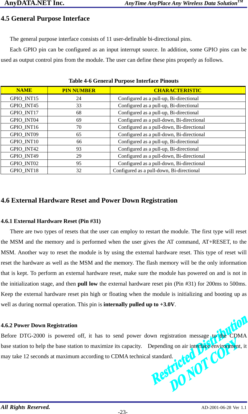 AnyDATA.NET Inc.                     AnyTime AnyPlace Any Wireless Data SolutionTM   All Rights Reserved.                                                AD-2001-06-28 Ver 1.1  -23-4.5 General Purpose Interface  The general purpose interface consists of 11 user-definable bi-directional pins.   Each GPIO pin can be configured as an input interrupt source. In addition, some GPIO pins can be used as output control pins from the module. The user can define these pins properly as follows.  Table 4-6 General Purpose Interface Pinouts NAME  PIN NUMBER  CHARACTERISTIC GPIO_INT15            24  Configured as a pull-up, Bi-directional GPIO_INT45  33  Configured as a pull-up, Bi-directional GPIO_INT17  68  Configured as a pull-up, Bi-directional GPIO_INT04  69      Configured as a pull-down, Bi-directional GPIO_INT16  70      Configured as a pull-down, Bi-directional GPIO_INT09  65  Configured as a pull-down, Bi-directional GPIO_INT10  66  Configured as a pull-up, Bi-directional GPIO_INT42  93  Configured as a pull-up, Bi-directional GPIO_INT49  29      Configured as a pull-down, Bi-directional GPIO_INT02  95      Configured as a pull-down, Bi-directional GPIO_INT18  32  Configured as a pull-down, Bi-directional   4.6 External Hardware Reset and Power Down Registration  4.6.1 External Hardware Reset (Pin #31) There are two types of resets that the user can employ to restart the module. The first type will reset the MSM and the memory and is performed when the user gives the AT command, AT+RESET, to the MSM. Another way to reset the module is by using the external hardware reset. This type of reset will reset the hardware as well as the MSM and the memory. The flash memory will be the only information that is kept. To perform an external hardware reset, make sure the module has powered on and is not in the initialization stage, and then pull low the external hardware reset pin (Pin #31) for 200ms to 500ms. Keep the external hardware reset pin high or floating when the module is initializing and booting up as well as during normal operation. This pin is internally pulled up to +3.0V.  4.6.2 Power Down Registration Before DTG-2000 is powered off, it has to send power down registration message to the CDMA       base station to help the base station to maximize its capacity.    Depending on air interface environment, it may take 12 seconds at maximum according to CDMA technical standard.    