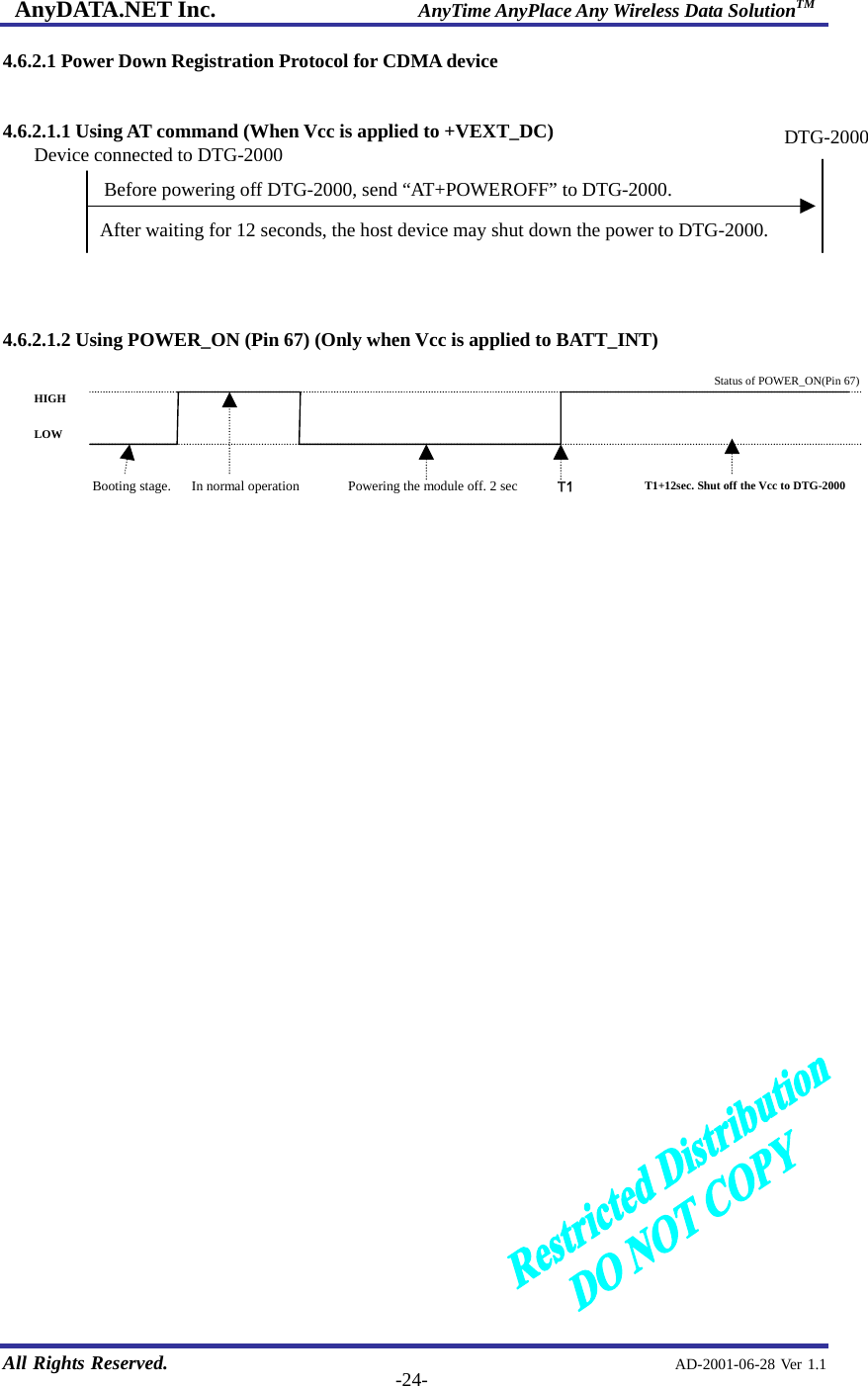 AnyDATA.NET Inc.                     AnyTime AnyPlace Any Wireless Data SolutionTM   All Rights Reserved.                                                AD-2001-06-28 Ver 1.1  -24-4.6.2.1 Power Down Registration Protocol for CDMA device  4.6.2.1.1 Using AT command (When Vcc is applied to +VEXT_DC)        4.6.2.1.2 Using POWER_ON (Pin 67) (Only when Vcc is applied to BATT_INT)                            Device connected to DTG-2000DTG-2000Before powering off DTG-2000, send “AT+POWEROFF” to DTG-2000. After waiting for 12 seconds, the host device may shut down the power to DTG-2000. T1 HIGH LOW Status of POWER_ON(Pin 67)Powering the module off. 2 sec  T1+12sec. Shut off the Vcc to DTG-2000 Booting stage.   In normal operation 