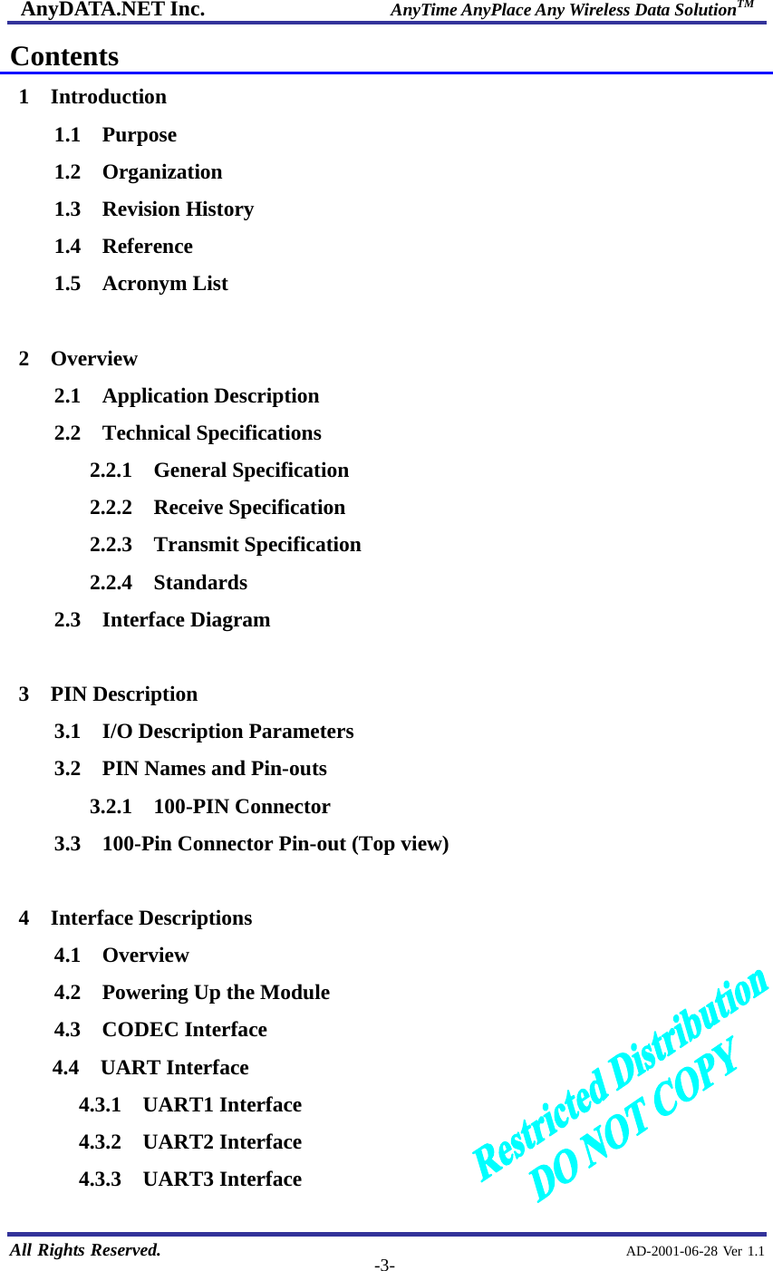 AnyDATA.NET Inc.                     AnyTime AnyPlace Any Wireless Data SolutionTM   All Rights Reserved.                                                AD-2001-06-28 Ver 1.1  -3-Contents 1  Introduction 1.1  Purpose 1.2  Organization 1.3  Revision History 1.4  Reference 1.5  Acronym List  2  Overview 2.1  Application Description 2.2  Technical Specifications 2.2.1  General Specification 2.2.2  Receive Specification 2.2.3  Transmit Specification 2.2.4  Standards 2.3  Interface Diagram  3  PIN Description 3.1  I/O Description Parameters 3.2    PIN Names and Pin-outs 3.2.1  100-PIN Connector 3.3    100-Pin Connector Pin-out (Top view)  4  Interface Descriptions 4.1  Overview 4.2    Powering Up the Module 4.3  CODEC Interface 4.4  UART Interface 4.3.1 UART1 Interface 4.3.2 UART2 Interface 4.3.3 UART3 Interface 