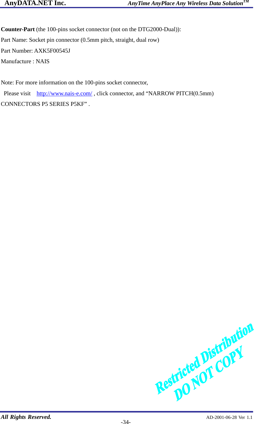 AnyDATA.NET Inc.                     AnyTime AnyPlace Any Wireless Data SolutionTM   All Rights Reserved.                                                AD-2001-06-28 Ver 1.1  -34- Counter-Part (the 100-pins socket connector (not on the DTG2000-Dual)): Part Name: Socket pin connector (0.5mm pitch, straight, dual row) Part Number: AXK5F00545J Manufacture : NAIS  Note: For more information on the 100-pins socket connector,  Please visit  http://www.nais-e.com/ , click connector, and “NARROW PITCH(0.5mm) CONNECTORS P5 SERIES P5KF” .                            