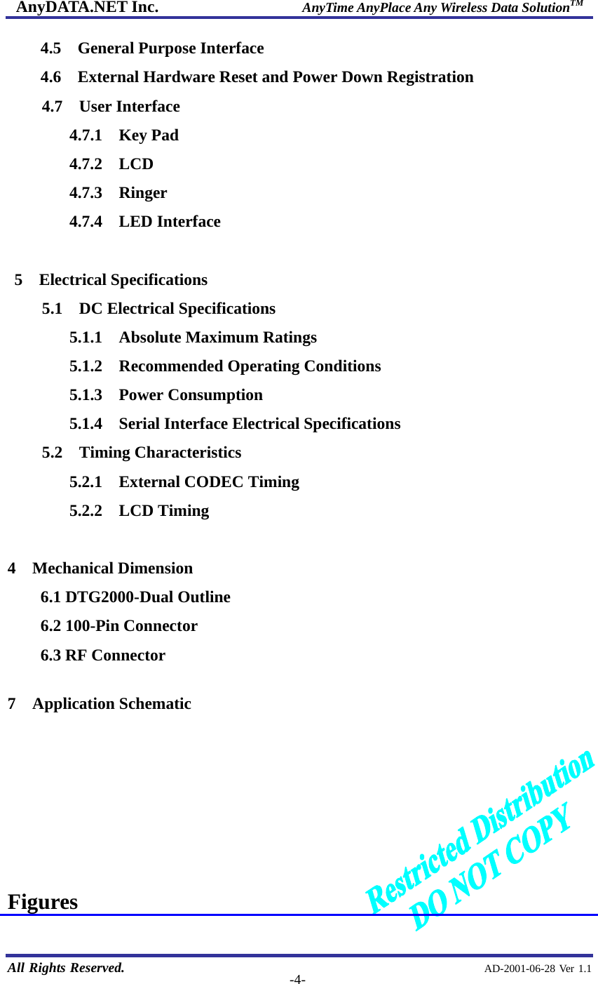 AnyDATA.NET Inc.                     AnyTime AnyPlace Any Wireless Data SolutionTM   All Rights Reserved.                                                AD-2001-06-28 Ver 1.1  -4-4.5  General Purpose Interface 4.6    External Hardware Reset and Power Down Registration 4.7  User Interface 4.7.1  Key Pad 4.7.2  LCD 4.7.3  Ringer 4.7.4  LED Interface  5  Electrical Specifications 5.1  DC Electrical Specifications 5.1.1  Absolute Maximum Ratings 5.1.2  Recommended Operating Conditions 5.1.3  Power Consumption 5.1.4    Serial Interface Electrical Specifications 5.2  Timing Characteristics 5.2.1  External CODEC Timing 5.2.2  LCD Timing  4 Mechanical Dimension 6.1 DTG2000-Dual Outline 6.2 100-Pin Connector 6.3 RF Connector  7  Application Schematic        Figures  