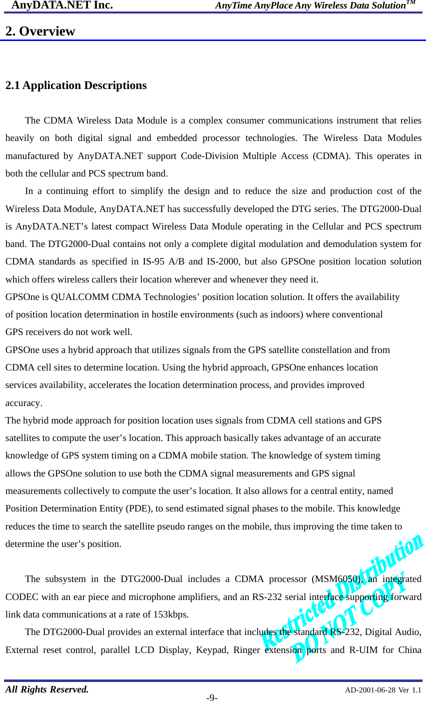 AnyDATA.NET Inc.                     AnyTime AnyPlace Any Wireless Data SolutionTM   All Rights Reserved.                                                AD-2001-06-28 Ver 1.1  -9-2. Overview   2.1 Application Descriptions  The CDMA Wireless Data Module is a complex consumer communications instrument that relies heavily on both digital signal and embedded processor technologies. The Wireless Data Modules manufactured by AnyDATA.NET support Code-Division Multiple Access (CDMA). This operates in both the cellular and PCS spectrum band.   In a continuing effort to simplify the design and to reduce the size and production cost of the Wireless Data Module, AnyDATA.NET has successfully developed the DTG series. The DTG2000-Dual is AnyDATA.NET’s latest compact Wireless Data Module operating in the Cellular and PCS spectrum band. The DTG2000-Dual contains not only a complete digital modulation and demodulation system for CDMA standards as specified in IS-95 A/B and IS-2000, but also GPSOne position location solution which offers wireless callers their location wherever and whenever they need it.   GPSOne is QUALCOMM CDMA Technologies’ position location solution. It offers the availability of position location determination in hostile environments (such as indoors) where conventional GPS receivers do not work well. GPSOne uses a hybrid approach that utilizes signals from the GPS satellite constellation and from CDMA cell sites to determine location. Using the hybrid approach, GPSOne enhances location services availability, accelerates the location determination process, and provides improved accuracy. The hybrid mode approach for position location uses signals from CDMA cell stations and GPS satellites to compute the user’s location. This approach basically takes advantage of an accurate knowledge of GPS system timing on a CDMA mobile station. The knowledge of system timing allows the GPSOne solution to use both the CDMA signal measurements and GPS signal measurements collectively to compute the user’s location. It also allows for a central entity, named Position Determination Entity (PDE), to send estimated signal phases to the mobile. This knowledge reduces the time to search the satellite pseudo ranges on the mobile, thus improving the time taken to determine the user’s position.  The subsystem in the DTG2000-Dual includes a CDMA processor (MSM6050), an integrated CODEC with an ear piece and microphone amplifiers, and an RS-232 serial interface supporting forward link data communications at a rate of 153kbps. The DTG2000-Dual provides an external interface that includes the standard RS-232, Digital Audio, External reset control, parallel LCD Display, Keypad, Ringer extension ports and R-UIM for China 